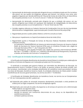 Cartilha para Apresentação de Propostas ao Ministério da Saúde – 2023
◆ Apresentação de declaração assinada pelo dirigente de que a entidade privada sem fins lucrativos
não possui, em seu quadro de dirigentes, pessoas que tiveram, nos últimos cinco anos, atos
julgados irregulares por decisão definitiva do Tribunal de Contas da União (TCU), em decorrência
das situações previstas no art. 16, inciso III, da Lei n.° 8.443, de 16 de julho de 1992.
◆ Apresentação de declaração assinada pelo dirigente de que a entidade não possui, em seu
quadro, dirigentes que incidam em quaisquer das hipóteses de inelegibilidade, em decorrência
das situações previstas na Lei Complementar n.° 64, de 18 de maio de 1990.
◆ Certidão negativa referente ao Cadastro Nacional de Condenações Civis por Ato de Improbidade
Administrativa e Inelegibilidade, supervisionado pelo Conselho Nacional de Justiça (CNJ).
◆ Regularidade perante o poder público federal, conforme consulta ao Cadin.
◆ Não possuir impedimento no Cepim/Controladoria-Geral da União (CGU).
◆ Regularidade quanto à Prestação de Contas de Recursos Federais Recebidos Anteriormente,
mediante consulta:
− ao Subsistema TRANSFERÊNCIAS do Sistema de Administração Financeira do Governo Federal
(Siafi), da Secretaria do Tesouro Nacional (STN), para os convênios firmados sob a égide da
Instrução Normativa STN n.° 1, de 15 de janeiro de 1997;
− o Transferegov.br, para aqueles firmados sob a égide das portarias interministeriais MP/MF/
MCT de n.° 127/2008, n.° 507/2011 e n.° 424/2016, dos Ministérios do Planejamento, Orçamento
e Gestão, da Fazenda e do Controle e Transparência.
3.4.2 Certificação de Entidades Beneficentes de Assistência Social – Cebas
A Certificação de Entidades Beneficentes de Assistência Social (Cebas) é condição para celebração de
Convênios e Contratos de Repasse com instituições privadas sem fins lucrativos.
O certificado é concedido pelo governo federal, por intermédio dos Ministérios da Educação, do
Desenvolvimento Social e Combate à Fome e da Saúde, às pessoas jurídicas de direito privado, sem
fins lucrativos, reconhecidas como entidades beneficentes de assistência social que prestem serviços
nas áreas de Educação, Assistência Social ou Saúde. As entidades detentoras do Cebas podem receber
transferências de recursos governamentais, nos termos da LDO n.º 14.436/2022.
A Certificação de Entidades Beneficentes de Assistência Social, nos termos da Lei Complementar
n.° 187, de 16 de dezembro de 2021, poderá ser:
a) Substituída pelo pedido de renovação tempestivo devidamente protocolado e ainda pendente de
análise junto ao órgão competente, nos termos da legislação vigente.
b) Dispensada, para execução de ações, de programas ou de serviços em parceria com a Administração
Pública Federal, nas seguintes áreas:
− atenção à saúde dos povos indígenas.
− atenção às pessoas com transtornos decorrentes do uso, abuso ou da dependência de
substâncias psicoativas.
− combate à pobreza extrema.
31
 