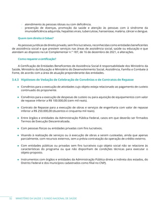 MINISTÉRIO DA SAÚDE | FUNDO NACIONAL DE SAÚDE
− atendimento às pessoas idosas ou com deficiência.
− prevenção de doenças, promoção da saúde e atenção às pessoas com à síndrome da
imunodeficiência adquirida, hepatites virais, tuberculose, hanseníase, malária, câncer e dengue.
Quem tem direito à Cebas?
As pessoas jurídicas de direito privado, sem fins lucrativos, reconhecidas como entidades beneficentes
de assistência social e que prestem serviços nas áreas de assistência social, saúde ou educação e que
atendam ao disposto na Lei Complementar n.° 187, de 16 de dezembro de 2021, e alterações.
Como requereracertificação?
A Certificação de Entidades Beneficentes de Assistência Social é responsabilidade dos Ministério da
Saúde, Ministério da Educação e Ministério do Desenvolvimento Social, Assistência, Família e Combate à
Fome, de acordo com a área de atuação preponderante das entidades.
3.4.3 Hipóteses de Vedação de Celebração de Convênios e de Contratos de Repasse
◆ Convênios para a execução de atividades cujo objeto esteja relacionado ao pagamento de custeio
continuado do proponente.
◆ Convênios para a execução de despesas de custeio ou para aquisição de equipamentos com valor
de repasse inferior a R$ 100.000,00 (cem mil reais).
◆ Contrato de Repasse para a execução de obras e serviços de engenharia com valor de repasse
inferior a R$ 250.000,00 (duzentos e cinquenta mil reais).
◆ Entre órgãos e entidades da Administração Pública Federal, casos em que deverão ser firmados
Termos de Execução Descentralizada.
◆ Com pessoas físicas ou entidades privadas com fins lucrativos.
◆ Visando à realização de serviços ou à execução de obras a serem custeadas, ainda que apenas
parcialmente, com recursos externos, sem a prévia contratação da operação de crédito externo.
◆ Com entidades públicas ou privadas sem fins lucrativos cujo objeto social não se relacione às
características do programa ou que não disponham de condições técnicas para executar o
objeto proposto.
◆ Instrumentos com órgãos e entidades da Administração Pública direta e indireta dos estados, do
Distrito Federal e dos municípios cadastrados como filial no CNPJ.
32
 