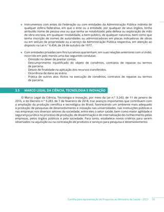 Cartilha para Apresentação de Propostas ao Ministério da Saúde – 2023
◆ Instrumentos com entes da Federação ou com entidades da Administração Pública indireta de
qualquer esfera federativa, em que o ente ou a entidade, por qualquer de seus órgãos, tenha
atribuído nome de pessoa viva ou que tenha se notabilizado pela defesa ou exploração de mão
de obra escrava, em qualquer modalidade, a bem público, de qualquer natureza, bem como que
tenha inscrição de nomes de autoridades ou administradores em placas indicadoras de obras
ou em veículo de propriedade ou a serviço da Administração Pública respectiva, em atenção ao
disposto na Lei n.° 6.454, de 24 de outubro de 1977.
◆ Com entidades privadas sem fins lucrativos que tenham, em suas relações anteriores com a União,
incorrido em pelo menos uma das seguintes condutas:
− Omissão no dever de prestar contas.
− Descumprimento injustificado do objeto de convênios, contratos de repasse ou termos
de parceria.
− Desvio de finalidade na aplicação dos recursos transferidos.
− Ocorrência de dano ao erário.
− Prática de outros atos ilícitos na execução de convênios, contratos de repasse ou termos
de parceria.
3.5 MARCO LEGAL DA CIÊNCIA, TECNOLOGIA E INOVAÇÃO
O Marco Legal da Ciência, Tecnologia e Inovação, por meio da Lei n.° 3.243, de 11 de janeiro de
2016, e do Decreto n.° 9.283, de 7 de fevereiro de 2018, traz avanços importantes que contribuem com
a ampliação da produção científica e tecnológica do Brasil, favorecendo um ambiente mais adequado
à produção de pesquisas de desenvolvimento e inovação nas universidades, nas instituições públicas e
nas empresas nos diversos setores da sociedade, entre eles o setor saúde, bem como maior agilidade e
segurança jurídica no processo de produção, de disseminação e de internalização do conhecimento pelas
empresas, pelos órgãos públicos e pela sociedade. Para tanto, estabelece novos critérios para serem
observados na aquisição ou na contratação de produtos e serviços para pesquisa e desenvolvimento.
33
 