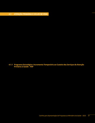 Cartilha para Apresentação de Propostas ao Ministério da Saúde – 2023
4.1 ATENÇÃO PRIMÁRIA E CICLOS DE VIDA
A Atenção Primária à Saúde (APS) é o primeiro ponto de atenção e porta de entrada preferencial do
sistema de saúde e se caracteriza por um conjunto de ações de saúde, no âmbito individual e coletivo,
que abrange a promoção e a proteção da saúde, a prevenção de agravos, o diagnóstico, o tratamento,
a reabilitação, a redução de danos e o cuidado da saúde com o objetivo de desenvolver uma atenção
integral que impacte positivamente na situação de saúde das coletividades. A Política Nacional de Atenção
Básica (Pnab) tem na Estratégia Saúde da Família o modelo prioritário para expansão e consolidação da
Atenção Básica (Anexo XXII da Portaria de Consilidação n.º 2 de 2017).
O Ministério da Saúde desenvolve ações que visam contribuir para a estruturação e o fortalecimento
da Atenção Primária e para a continuidade deste modelo de atenção à saúde no País, propondo a
melhoria da estrutura física e de equipamentos das unidades de saúde como indutora para a mudança
das práticas das equipes de saúde.
A infraestrutura de uma Unidade Básica de Saúde (UBS) deve estar adequada ao quantitativo de
população adscrita e suas especificidades, bem como aos processos de trabalho das equipes e à atenção
à saúde das pessoas por ela assistida.
Os parâmetros de estrutura devem, portanto, levar em consideração a densidade demográfica, a
composição, atuação e os tipos de equipes, perfil da população, e as ações e serviços de saúde a serem
realizados. É importante que sejam previstos espaços físicos e ambientes adequados para a formação
de estudantes e trabalhadores de saúde de nível médio e superior, para a formação em serviço e para a
educação permanente na UBS (Pnab, 2017).
4.1.1 Programa Estratégico: Incremento Temporário ao Custeio dos Serviços de Atenção
Primária à Saúde - PAP
Descrição do Programa: os recursos do Incremento Temporário ao Custeio dos Serviços de Atenção
Primária à Saúde destinam-se ao custeio dos mesmos itens de despesa financiados pelos Pisos de Atenção
Primária (PAP), com exceção ao custeio com vedação constitucional. A aplicação desses recursos segue as
definições da Portaria Vigente e da Portaria de Consolidação n.° 06, de 28 de setembro de 2017.
O Programa prevê incrementar, de maneira temporária, o Piso de Atenção Primária aferido em 2022
para o município – apenas na Modalidade de Aplicação 41 (Fundo Municipal de Saúde), e a exceção na
Modalidade de Aplicação 31 (Fundo de Saúde do Distrito Federal).
Os recursos de emenda parlamentar destinados ao Incremento Temporário NÃO poderão ser
utilizados para o pagamento de:
I) servidores inativos;
II) servidores ativos, exceto aqueles contratados exclusivamente para desempenhar funções
relacionadas aos serviços relativos ao respectivo bloco, previstos no respectivo Plano de Saúde;
III) gratificação de função de cargos comissionados, exceto aqueles diretamente ligados às
funções relacionadas aos serviços relativos ao respectivo bloco, previstos no respectivo
Plano de Saúde;
IV) pagamento de assessorias/consultorias prestadas por servidores públicos pertencentes ao
quadro do próprio município ou do estado;
37
 