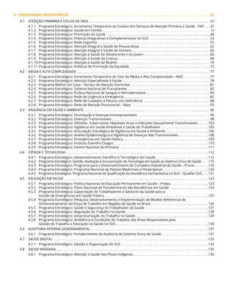 4 PROGRAMAS PRIORITÁRIOS .  .  .  .  .  .  .  .  .  .  .  .  .  .  .  .  .  .  .  .  .  .  .  .  .  .  .  .  .  .  .  .  .  .  .  .  .  .  .  .  .  .  .  .  .  .  .  .  .  .  .  .  .  .  .  .  .  .  .  .  .  .  .  .  .  .  .  .  .  .  .  . 35
4.1 ATENÇÃO PRIMÁRIA E CICLOS DE VIDA. . . . . . . . . . . . . . . . . . . . . . . . . . . . . . . . . . . . . . . . . . . . . . . . . . . . . . . . . . . . . . . . . . . . . 37
4.1.1 Programa Estratégico: Incremento Temporário ao Custeio dos Serviços de Atenção Primária à Saúde - PAP . . . 37
4.1.2 Programa Estratégico: Saúde em Família. .  .  .  .  .  .  .  .  .  .  .  .  .  .  .  .  .  .  .  .  .  .  .  .  .  .  .  .  .  .  .  .  .  .  .  .  .  .  .  .  .  .  .  .  .  .  .  .  .  .  .  .  .  .  .  .  .  .  .  .  .  .  .  .  .  .  .  .  .  .  .  . 39
4.1.3 Programa Estratégico: Promoção da Saúde. . . . . . . . . . . . . . . . . . . . . . . . . . . . . . . . . . . . . . . . . . . . . . . . . . . . . . . . . . . 48
4.1.4 Programa Estratégico: Práticas Integrativas e Complementares no SUS. . . . . . . . . . . . . . . . . . . . . . . . . . . . . . . . . . . 53
4.1.5 Programa Estratégico: Rede Cegonha. . . . . . . . . . . . . . . . . . . . . . . . . . . . . . . . . . . . . . . . . . . . . . . . . . . . . . . . . . . . . . . . 55
4.1.6 Programa Estratégico: Atenção Integral à Saúde da Pessoa Idosa. . . . . . . . . . . . . . . . . . . . . . . . . . . . . . . . . . . . . . . . 62
4.1.7 Programa Estratégico: Atenção Integral à Saúde do Homem. . . . . . . . . . . . . . . . . . . . . . . . . . . . . . . . . . . . . . . . . . . . . 65
4.1.8 Programa Estratégico: Atenção à Saúde do Adolescente e do Jovem. . . . . . . . . . . . . . . . . . . . . . . . . . . . . . . . . . . . . . 66
4.1.9 Programa Estratégico: Atenção à Saúde da Criança . . . . . . . . . . . . . . . . . . . . . . . . . . . . . . . . . . . . . . . . . . . . . . . . . . . . 68
4.1.10 Programa Estratégico: Atenção à Saúde da Mulher. . . . . . . . . . . . . . . . . . . . . . . . . . . . . . . . . . . . . . . . . . . . . . . . . . . . . 70
4.1.11 Programa Estratégico: Políticas de Promoção da Equidade. . . . . . . . . . . . . . . . . . . . . . . . . . . . . . . . . . . . . . . . . . . . . . 72
4.2 MÉDIA E ALTA COMPLEXIDADE. . . . . . . . . . . . . . . . . . . . . . . . . . . . . . . . . . . . . . . . . . . . . . . . . . . . . . . . . . . . . . . . . . . . . . . . . . . . 77
4.2.1 Programa Estratégico: Incremento Temporário do Teto da Média e Alta Complexidade – MAC. . . . . . . . . . . . . . . 77
4.2.2 Programa Estratégico: Atenção Especializada à Saúde. . . . . . . . . . . . . . . . . . . . . . . . . . . . . . . . . . . . . . . . . . . . . . . . . . 78
4.2.3 Programa Melhor em Casa – Serviço de Atenção Domiciliar. . . . . . . . . . . . . . . . . . . . . . . . . . . . . . . . . . . . . . . . . . . . . 81
4.2.4 Programa Estratégico: Sistema Nacional de Transplantes. . . . . . . . . . . . . . . . . . . . . . . . . . . . . . . . . . . . . . . . . . . . . . . 82
4.2.5 Programa Estratégico: Política Nacional de Sangue e Hemoderivados. . . . . . . . . . . . . . . . . . . . . . . . . . . . . . . . . . . . . 83
4.2.6 Programa Estratégico: Rede de Urgência e Emergência. . . . . . . . . . . . . . . . . . . . . . . . . . . . . . . . . . . . . . . . . . . . . . . . . 85
4.2.7 Programa Estratégico: Rede de Cuidados à Pessoa com Deficiência . . . . . . . . . . . . . . . . . . . . . . . . . . . . . . . . . . . . . . 88
4.2.8 Programa Estratégico: Rede de Atenção Psicossocial – Raps . . . . . . . . . . . . . . . . . . . . . . . . . . . . . . . . . . . . . . . . . . . . 93
4.3 VIGILÂNCIA EM SAÚDE E AMBIENTE. . . . . . . . . . . . . . . . . . . . . . . . . . . . . . . . . . . . . . . . . . . . . . . . . . . . . . . . . . . . . . . . . . . . . . . . 96
4.3.1 Programa Estratégico: Imunização e Doenças Imunopreviníveis . . . . . . . . . . . . . . . . . . . . . . . . . . . . . . . . . . . . . . . . . 96
4.3.2 Programa Estratégico: Doenças Transmissíveis. . . . . . . . . . . . . . . . . . . . . . . . . . . . . . . . . . . . . . . . . . . . . . . . . . . . . . . . 98
4.3.3 Programa Estratégico: HIV/Aids, Tuberculose, Hepatites Virais e Infecções Sexualmente Transmissíveis. . . . . . 103
4.3.4 Programa Estratégico: Vigilância em Saúde Ambiental e Saúde do Trabalhador . . . . . . . . . . . . . . . . . . . . . . . . . . . 105
4.3.5 Programa Estratégico: Articulação Estratégica de Vigilância em Saúde e Ambiente. . . . . . . . . . . . . . . . . . . . . . . . . 106
4.3.6 Programa Estratégico: Análise Epidemiológica e Vigilância de Doenças Não Transmissíveis. . . . . . . . . . . . . . . . . 108
4.3.7 Programa Estratégico: Emergências em Saúde Pública. . . . . . . . . . . . . . . . . . . . . . . . . . . . . . . . . . . . . . . . . . . . . . . . . 109
4.3.8 Programa Estratégico: Instituto Evandro Chagas. . . . . . . . . . . . . . . . . . . . . . . . . . . . . . . . . . . . . . . . . . . . . . . . . . . . . . 110
4.3.9 Programa Estratégico: Centro Nacional de Primatas. . . . . . . . . . . . . . . . . . . . . . . . . . . . . . . . . . . . . . . . . . . . . . . . . . . 111
4.4 CIÊNCIA E TECNOLOGIA. . . . . . . . . . . . . . . . . . . . . . . . . . . . . . . . . . . . . . . . . . . . . . . . . . . . . . . . . . . . . . . . . . . . . . . . . . . . . . . . . 112
4.4.1 Programa Estratégico: Desenvolvimento Científico e Tecnológico em Saúde. . . . . . . . . . . . . . . . . . . . . . . . . . . . . . 112
4.4.2 Programa Estratégico: Gestão, Avaliação e Incorporação de Tecnologia em Saúde ao Sistema Único de Saúde. . . . 115
4.4.3 Programa Estratégico: Programa para o Desenvolvimento do Complexo Industrial da Saúde – Procis. . . . . . . . 116
4.4.4 Programa Estratégico: Programa Nacional de Plantas Medicinais e Fitoterápicos. . . . . . . . . . . . . . . . . . . . . . . . . . 120
4.4.5 Programa Estratégico: Programa Nacional de Qualificação da Assistência Farmacêutica no SUS – Qualifar-SUS. . . . 121
4.5 EDUCAÇÃO EM SAÚDE. . . . . . . . . . . . . . . . . . . . . . . . . . . . . . . . . . . . . . . . . . . . . . . . . . . . . . . . . . . . . . . . . . . . . . . . . . . . . . . . . . 123
4.5.1 Programa Estratégico: Política Nacional de Educação Permanente em Saúde – Pneps. . . . . . . . . . . . . . . . . . . . . . 123
4.5.2 Programa Estratégico: Plano Nacional de Fortalecimento das Residências em Saúde . . . . . . . . . . . . . . . . . . . . . . 124
4.5.3 Programa Estratégico: Capacitação de Trabalhadores e Gestores da Saúde para a
Gestão de Emergências em Saúde Pública. . . . . . . . . . . . . . . . . . . . . . . . . . . . . . . . . . . . . . . . . . . . . . . . . . . . . . . . . . . 125
4.5.4 Programa Estratégico: Pesquisa, Desenvolvimento e Implementação de Modelo Referencial de
Dimensionamento da Força de Trabalho em Regiões de Saúde no Brasil. . . . . . . . . . . . . . . . . . . . . . . . . . . . . . . . . 126
4.5.5 Programa Estratégico: Saúde e Segurança do Trabalhador da Saúde . . . . . . . . . . . . . . . . . . . . . . . . . . . . . . . . . . . . 127
4.5.6 Programa Estratégico: Regulação do Trabalho na Saúde. . . . . . . . . . . . . . . . . . . . . . . . . . . . . . . . . . . . . . . . . . . . . . . 128
4.5.7 Programa Estratégico: Desprecarização do Trabalho na Saúde. . . . . . . . . . . . . . . . . . . . . . . . . . . . . . . . . . . . . . . . . . 129
4.5.8 Programa Estratégico: Ambiência e Condições de Trabalho das Áreas Responsáveis pela
Gestão do Trabalho e Educação na Saúde no SUS. . . . . . . . . . . . . . . . . . . . . . . . . . . . . . . . . . . . . . . . . . . . . . . . . . . . . 130
4.6 AUDITORIA INTERNA GOVERNAMENTAL. . . . . . . . . . . . . . . . . . . . . . . . . . . . . . . . . . . . . . . . . . . . . . . . . . . . . . . . . . . . . . . . . . . 131
4.6.1 Programa Estratégico: Fortalecimento da Auditoria do Sistema Único de Saúde. . . . . . . . . . . . . . . . . . . . . . . . . . . 131
4.7 SAÚDE DIGITAL . . . . . . . . . . . . . . . . . . . . . . . . . . . . . . . . . . . . . . . . . . . . . . . . . . . . . . . . . . . . . . . . . . . . . . . . . . . . . . . . . . . . . . . . 133
4.7.1 Programa Estratégico: Gestão e Organização do SUS. . . . . . . . . . . . . . . . . . . . . . . . . . . . . . . . . . . . . . . . . . . . . . . . . . 133
4.8 SAÚDE INDÍGENA. . . . . . . . . . . . . . . . . . . . . . . . . . . . . . . . . . . . . . . . . . . . . . . . . . . . . . . . . . . . . . . . . . . . . . . . . . . . . . . . . . . . . . . 135
4.8.1 Programa Estratégico: Atenção à Saúde dos Povos Indígenas. . . . . . . . . . . . . . . . . . . . . . . . . . . . . . . . . . . . . . . . . . . 135
 