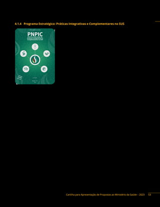 Cartilha para Apresentação de Propostas ao Ministério da Saúde – 2023
4.1.4 Programa Estratégico: Práticas Integrativas e Complementares no SUS
Descrição do Programa: a Política Nacional de Práticas
Integrativas e Complementares (PNPIC) no Sistema Único de Saúde
(SUS) é um conjunto de normativas e diretrizes que tem por objetivo
incorporar e implementar as Práticas Integrativas e Complementares
em Saúde (PICS) no SUS, na perspectiva da prevenção de agravos, da
promoção e recuperação da saúde, com ênfase na atenção primária,
voltada para o cuidado continuado, humanizado e integral em saúde.
Dentro da esfera federal, o Ministério da Saúde (MS) instituiu
a PNPIC através da Portaria GM/MS n.º 971, de 3 de maio de 2006.
A PNPIC contemplou, inicialmente, diretrizes e responsabilidades
institucionais para oferta de serviços e produtos de homeopatia,
medicina tradicional chinesa/acupuntura, plantas medicinais e
fitoterapia, medicina antroposófica e termalismo social/crenoterapia,
além de estimular a ampliação destas práticas em diversos
municípios brasileiros.
Em março de 2017, a PNPIC foi ampliada em 14 novas práticas a partir da publicação da portaria
GM n.º 849/2017: arteterapia, ayurveda, biodança, dança circular, meditação, musicoterapia, naturopatia,
osteopatia, quiropraxia, reflexoterapia, reiki, shantala, terapia comunitária integrativa e yoga. Um ano
após, em março de 2018, a Política foi ampliada com outras dez práticas a partir da publicação da
portaria GM n.º 702, a saber: aromaterapia, apiterapia, bioenergética, constelação familiar, cromoterapia,
geoterapia, hipnoterapia, imposição de mãos, ozonioterapia e terapia de florais. Essas 29 práticas
ampliam as abordagens de cuidado e as possibilidades terapêuticas para os usuários, garantindo uma
maior integralidade e resolutividade da atenção à saúde.
Além de integrar essas práticas ao SUS, a PNPIC caracteriza-se por ser transversal em suas ações,
possuindo grande potencial de articulação com as demais políticas de saúde. Apesar de as PICS integrarem
prioritariamente a Atenção Primária à Saúde (APS), a Política está presente e pode ser implementada
em todos os níveis de atenção, atuando em toda a Rede de Atenção à Saúde (RAS). Entre os objetivos
propostos pela PNPIC, cabe salientar sua notável contribuição para o aumento da resolubilidade do
Sistema e a ampliação do acesso às PICS, garantindo qualidade, eficácia, eficiência e segurança no uso,
em consonância com o desenvolvimento sustentável das comunidades.
As diretrizes trazidas por essa Política norteiam a implantação das PICS na rede pública de saúde
local e definem as responsabilidades institucionais para as três esferas de gestão: federal, estadual e
municipal. Entretanto, por força da autonomia interfederativa e da descentralização previstas no escopo
normativo do SUS, estados e municípios podem aderir ou não às boas práticas sugeridas na PNPIC. Caso
decidam aderir, podem ainda elaborar suas próprias políticas locais, escolher quais PICS pretendem
ofertar em seus serviços, elaborar critérios próprios para essa oferta, decidir sobre a alocação de
profissionais qualificados para atuarem com as práticas e definir os recursos orçamentários e financeiros
para implementação dessa Política.
A gestão nacional da PNPIC recomenda que esses critérios para a oferta de práticas no SUS devem
ser fundamentados nas necessidades de saúde regionais, na demanda da população e nas condições
e possibilidades das redes, unidades, processos e fluxos de trabalho locais, como forma de garantia da
segurança e da qualidade do serviço ofertado.
PNPIC
Política
Nacional
de
Práticas
Integrativas
e
Complementares
no
SUS
e
MINISTÉRIO DA SAÚDE
Brasília – DF
2015
2ª edição
PNPIC
9 788533 421462
ISBN 978-85-334-2146-2
O F E D E R A L
E D U C A D O R A
53
 