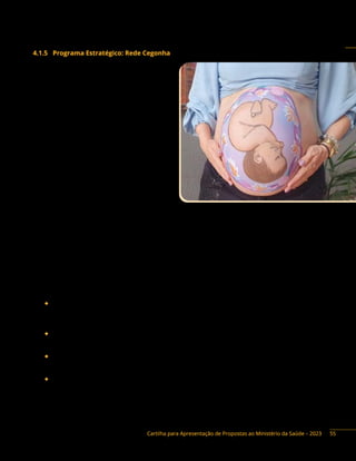 Cartilha para Apresentação de Propostas ao Ministério da Saúde – 2023
4.1.5 Programa Estratégico: Rede Cegonha
Descrição do Programa: é uma estratégia
do Ministério da Saúde que visa implementar
uma rede de cuidados para assegurar às
mulheres o direito ao planejamento familiar e a
atenção humanizada à gravidez, ao parto e ao
puerpério, bem como assegurar às crianças o
direito ao nascimento seguro e ao crescimento
e desenvolvimento saudáveis. Essa estratégia
tem a finalidade de estruturar e organizar a
atenção à saúde materno-infantil no País e está
sendo implantada, gradativamente, em todo o
território nacional.
A Rede Cegonha articula ações de atenção
à saúde, com segurança e humanização, às
famílias brasileiras, desde o planejamento
familiar, a saúde sexual, a saúde reprodutiva, a
confirmação da gravidez, o pré-natal, o parto e o
puerpério, com o cuidado nos primeiros anos de
vida do bebê.
O objetivo central é a redução das mortalidades materna e na infância, com ações que visam ao
fortalecimento, à ampliação e à mudança para a atenção integral às famílias, alicerçadas no fortalecimento
da Atenção Primária à Saúde (APS), incorporando práticas de cuidado centrado nas pessoas, baseadas
em evidências científicas e em necessidades e fatos.
O financiamento no programa é orientado pela apresentação e aprovação dos Planos de Ação
Regionais, elaborados conjuntamente pelos municípios integrantes da região e pactuados em Comissão
Intergestores Bipartite (CIB). Como oferta, propõem-se investimentos (reforma, ampliação, construção e
equipamento) para a implantação ou adequação de:
◆ Centro de Parto Normal (CPN): unidade destinada à assistência ao parto de risco habitual,
pertencente a um estabelecimento hospitalar, localizada nas dependências internas ou externas
ao estabelecimento hospitalar.
◆ Casa de Gestante, Bebê e Puérpera (CGBP): residência provisória de cuidado à gestação de alto
risco para usuárias em situação de risco identificadas pela atenção primária ou especializada.
◆ Ambiência dos serviços que realizam partos: ambiência dos centros obstétricos, portas de
entrada e alojamentos conjuntos das maternidades.
◆ Maternidade: unidades hospitalares de cuidado e assistência ao parto normal e operatório de
gestantes de baixo e alto risco.
55
 