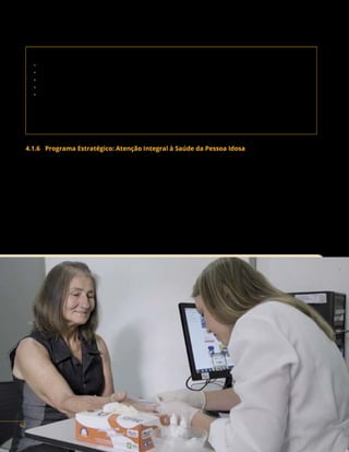 MINISTÉRIO DA SAÚDE | FUNDO NACIONAL DE SAÚDE
Contato da área responsável:
• Secretaria de Atenção Primária à Saúde (Saps)
• Departamento de Gestão do Cuidado Integral (DGCI)
• Coordenação Geral de Articulação do Cuidado Integral (Cgaci)
• Coordenação de Atenção à Saúde da Criança e do Adolescente (Cacriad)
• Coordenação de Atenção à Saúde da Mulher (Cosmu)
Endereço: SRTVN, Quadra 701, Via W5 Norte, lote D, Ed. PO 700, 5º andar,
Brasília/DF. CEP: 70719-040
Telefones: (61) 3315-9126 / 6242 / 9101
E-mail: dgci@saude.gov.br
4.1.6 Programa Estratégico: Atenção Integral à Saúde da Pessoa Idosa
Descrição do Programa: a Política Nacional de Saúde da Pessoa Idosa (PNSPI) tem a finalidade
de recuperar, manter e promover a autonomia e a independência das pessoas idosas, direcionando
medidas coletivas e individuais de saúde para esse fim, em consonância com os princípios e as diretrizes
do Sistema Único de Saúde (SUS).
Essa política tem como principais diretrizes: promoção do envelhecimento ativo e saudável; atenção
integral, integrada à saúde da pessoa idosa; estímulo às ações intersetoriais, visando à integralidade
da atenção; provimento de recursos capazes de assegurar qualidade da atenção à saúde da pessoa
idosa; estímulo à participação e ao fortalecimento do controle social; promoção de cooperação nacional
e internacional das experiências na ateção à saúde da pessoa idosa e desenvolvimento de estudo e
pesquisas; formação e educação permanente dos profissionais de saúde do SUS.
62
 