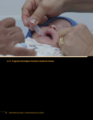 MINISTÉRIO DA SAÚDE | FUNDO NACIONAL DE SAÚDE
4.1.9 Programa Estratégico: Atenção à Saúde da Criança
Descrição do Programa: a Política Nacional de Atenção Integral à Saúde da Criança (Pnaisc) tem
por objetivo promover e proteger a saúde da criança e o aleitamento materno, mediante a atenção e
os cuidados integrais, visando à redução da morbimortalidade e a um ambiente facilitador da vida com
condições dignas de existência e de pleno desenvolvimento.
A Pnaisc está estruturada em sete eixos estratégicos: os sete eixos estratégicos que compõem
a política têm a finalidade de orientar gestores e trabalhadores sobre as ações e os serviços de saúde
da criança no território, a partir dos determinantes sociais e condicionantes para garantir o direito à
vida e à saúde, visando à efetivação de medidas que permitam a integralidade da atenção e o pleno
desenvolvimento da criança e a redução de vulnerabilidades e riscos. São eles: 1) atenção humanizada e
qualificada à gestação, ao parto, ao nascimento e ao recém-nascido; 2) aleitamento materno e alimentação
complementar saudável; 3) promoção e acompanhamento do crescimento e do desenvolvimento; atenção
integral a crianças com agravos prevalentes na infância e com doenças crônicas; 5) atenção integral à
criança em situação de violências, prevenção de acidentes e promoção da cultura de paz; 6) atenção
à saúde de crianças com deficiência ou em situações específicas e de vulnerabilidade; 7) vigilância e
prevenção do óbito infantil, fetal e materno.
Suas ações organizam-se a partir das Redes de Atenção à Saúde (RAS), com ênfase para as redes
temáticas, em especial à Rede de Atenção à Saúde Materna e Infantil e tendo a Atenção Básica (AB) como
ordenadora e coordenadora das ações e do cuidado no território, e servirão de fio condutor do cuidado,
transversalizando a Rede de Atenção à Saúde, com ações e estratégias voltadas à criança, na busca da
integralidade, por meio de linhas de cuidado e metodologias de intervenção, o que pode se constituir em
um grande diferencial a favor da saúde da criança.
68
 