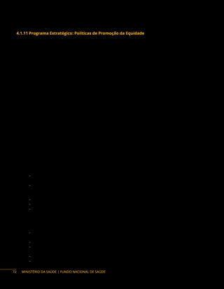 MINISTÉRIO DA SAÚDE | FUNDO NACIONAL DE SAÚDE
4.1.11 Programa Estratégico: Políticas de Promoção da Equidade
Descrição do Programa : De acordo com a Política Nacional de Atenção Básica (Pnab), a Promoção da
Equidade consiste na oferta de cuidado, reconhecendo as diferenças nas condições de vida e saúde e de
acordo com as necessidades das pessoas, considerando que o direito à saúde passa pelas diferenciações
sociais e deve atender à diversidade. Ficando proibida qualquer exclusão baseada em idade, gênero,
cor, crença, nacionalidade, etnia, orientação sexual, identidade de gênero, estado de saúde, condição
socioeconômica, escolaridade ou limitação física, intelectual, funcional, entre outras, com estratégias
que permitam minimizar desigualdades, evitar exclusão social de grupos que possam vir a sofrer
estigmatização ou discriminação; de maneira que impacte na autonomia e na situação de saúde.
Saúde Integral da População Negra
Descrição: No âmbito do Sistema Único de Saúde (SUS), a Política Nacional de Saúde Integral da
População Negra (PNSIPN) foi instituída pela Portaria n.º 992 aprovada em 13 de maio de 2009. Tendo
como objetivo principal a promoção da saúde integral da população negra, priorizando a redução das
desigualdades étnico-raciais, o combate ao racismo e à discriminação nas instituições e serviços do SUS.
Para sua execução é necessária a parceria entre profissionais, gestores e usuários do SUS, a partir do
reconhecimento do racismo enquanto determinação social de saúde.
Entre as ações estratégicas utilizadas para a implementação da Política, destacam: a articulação
com setores internos e externos das secretarias municipais e estaduais, a realização de atividades
de sensibilização/educativas, a inclusão da PNSIPN nos instrumentos de gestão e a articulação com
sociedade civil foram apontadas. A parceria com outras instituições de promoção da igualdade
racial, a articulação com as universidades, o compromisso do Secretário Municipal ou Estadual, o
reconhecimento da população e a existência na secretaria de uma estrutura de promoção da equidade
(BATISTA et al., 2020).
Para o fortalecimento da implementação da Política, tem-se por objetivo:
− Apoiar a implantação de instâncias de gestão da Política Nacional de Saúde Integral da População
Negra nos estados e municípios;
− Prover apoio técnico e financeiro para a implementação de estratégias antirracistas no campo da
saúde, incluindo as condições para realização de seminários, oficinas, fóruns de sensibilização
de gestores, de políticas públicas e sociedade civil;
− Fortalecer a sociedade civil que atua no campo da saúde da população negra;
− Garantir e ampliar o acesso da população quilombola, às ações e aos serviços de saúde;
− Apoiar o desenvolvimento de diretrizes e ações para reduzir na população negra agravos
considerados prioritários, segundo necessidades locorregionais, sobretudo morbimortalidade
materna e infantil e provocada por causas violentas, doença falciforme, infecções sexualmente
transmissíveis, tuberculose, diabetes, hipertensão, hanseníase, câncer de colo de útero e de
mama, violência obstétrica, dentre outras;
− Promover apoio as ações que reconheçam os saberes e as práticas populares de saúde,
incluindo aqueles preservados pelas religiões de matriz africana, parteiras e benzedeiras;
− Estabelecer estratégias para inclusão de religiosos de matriz africana como parceiros do SUS;
− Sensibilizar a população para as temáticas relacionadas à saúde da população negra
(Comunicação Social);
− Investir na divulgação dos dados epidemiológicos segundo raça/cor;
− Fomentar a realização de estudos e pesquisas sobre os efeitos e o combate ao racismo na saúde.
72
 