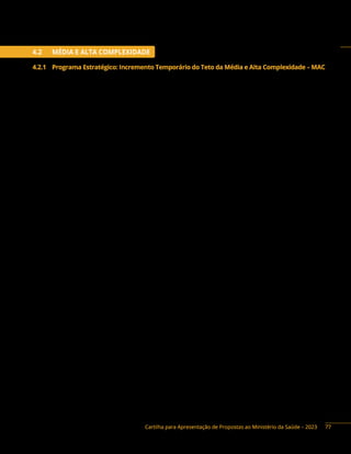 Cartilha para Apresentação de Propostas ao Ministério da Saúde – 2023
4.2 MÉDIA E ALTA COMPLEXIDADE
4.2.1 Programa Estratégico: Incremento Temporário do Teto da Média e Alta Complexidade – MAC
Descrição do programa: os recursos do Incremento Temporário do Teto da Média e Alta
Complexidade (MAC) destinam-se ao custeio dos mesmos itens de despesa financiados pelo Teto da
Média e Alta Complexidade. Dessa forma, os recursos de emenda parlamentar destinados ao Incremento
Temporário do Teto de Média e Alta Complexidade (MAC) NÃO poderão ser utilizados para o pagamento de:
I) Servidores inativos.
II) Servidores ativos, exceto aqueles contratados exclusivamente para desempenhar funções
relacionadas aos serviços previstos no respectivo Plano de Saúde.
III) Gratificação de função de cargos comissionados, exceto aqueles diretamente ligados às
funções relacionadas aos serviços previstos no respectivo Plano de Saúde.
IV) Pagamento de assessorias ou consultorias prestadas por servidores públicos pertencentes
ao quadro do próprio município ou do estado.
V) Obras de construções novas bem como de ampliações de imóveis já existentes, ainda que
utilizados para a realização de ações e/ou serviços de saúde.
Ressalta-se que a utilização dos recursos do Incremento MAC deverá estar alinhada com o plano
de saúde do município, estar prevista na Programação Anual de Saúde, guardando coerência entre os
instrumentos de planejamento e de prestação de contas, por meio do Relatório Anual de Gestão a ser
apreciado e aprovado pelo Conselho de Saúde.
Trata-se de recurso temporário destinado a complementar o custeio dos serviços de Assistência à
Média e Alta Complexidade (MAC), com o objetivo de melhorar o atendimento à população incrementando
o financiamento da rede própria de atendimento e/ou gerenciadas por entidades privadas sem fins
lucrativos contratadas, conveniadas ou com instrumento congênere firmado com o ente beneficiado.
Poderão ser alocados recursos de emenda na ação 2E90 – Incremento Temporário ao Custeio dos
Serviços de Assistência Hospitalar e Ambulatorial para Cumprimento de Metas, para posterior cadastro
de solicitação por estado ou município para incrementar o MAC, de maneira temporária, em até 100% da
produção aprovada no Sistema de Informações Ambulatoriais de Saúde (SIA) e no Sistema de Informações
Hospitalares (SIH), com o ano de referência definido em portaria.
Os valores máximos para custeio de unidades próprias de estados, Distrito Federal e municípios,
assim como para as entidades privadas sem fins lucrativos contratadas, conveniadas ou com instrumento
congênere firmado com o ente beneficiado estão disponíveis no sítio do Fundo Nacional de Saúde
(portalfns.saude. gov.br).
As entidades privadas sem fins lucrativos ficarão sujeitas à demonstração de atendimento de metas:
I) Quantitativas, para ressarcimento até a integralidade dos serviços prestados pela entidade
e previamente autorizados pelo gestor; ou
II) Qualitativas, cumpridas durante a vigência do contrato, tais como aquelas derivadas do
aperfeiçoamento de procedimentos ou de condições de funcionamento das unidades.
77
 