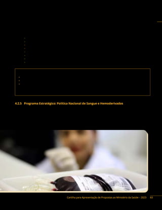 Cartilha para Apresentação de Propostas ao Ministério da Saúde – 2023
Instrumentos de repasse: Fundo a Fundo, Convênio e Termo de Execução Descentralizada.
Base legal do Programa:
− Portaria de Consolidação GM/MS n.º 4, Anexo I, arts. 1º a art. 184.
− Portaria GM/MS n.º 2.172, de 27 de setembro de 2012.
− Portaria de Consolidação GM/MS n.º 6, Título VII, Capítulo I, Seção I, arts. 653 a 674.
− Portaria n.º 2.758, de 11 de dezembro de 2014.
− Portaria de Consolidação GM/MS n.º 6, Título IX.
− Portaria Interministerial n.º 424/2016, de 30 de dezembro de 2016, e alterações.
− Lei n.º 13.898, de 11 de novembro de 2019.
− Decreto n.º 10.426, de 16 de julho de 2020.
Contato da área responsável:
• Secretaria de Atenção Especializada à Saúde (Saes)
• Departamento de Atenção Especializada e Temática (Daet)
• Coordenação-Geral do Sistema Nacional de Transplantes (CGSNT)
Endereço: Esplanada dos Ministérios, bloco G, 7º andar, Brasília/DF. CEP: 70058-900
Telefone: (61) 3315-9212 E-mail: snt@saude.gov.br
4.2.5 Programa Estratégico: Política Nacional de Sangue e Hemoderivados
Descrição do Programa: a Política Nacional de Sangue, Componentes e Derivados prioriza ações para
o fortalecimento dos serviços de hematologia e hemoterapia e das instituições científicas e tecnológicas,
e é executada pelas entidades que compõem o Sistema Nacional de Sangue Componentes e Derivados
(Sinasan), sendo dirigida nacionalmente pelo Ministério da Saúde.
83
 