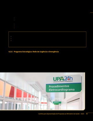 Cartilha para Apresentação de Propostas ao Ministério da Saúde – 2023
Base legal do Programa:
− Portaria Interministerial n.º 424/2016, de 30 de dezembro de 2016, e alterações.
− Portaria de Consolidação GM/MS n.º 6, de 28 de setembro de 2017, Título VII, Capítulo I, arts.
653 a 675.
− Lei n.º 10.205, de 21 de março de 2001.
− Portaria de Consolidação GM/MS n.º 5, Anexo IV, Titulo I, arts. 1º a 273.
− Decreto n.º 10.426, de 16 de julho de 2020.
Contato da área responsável:
• Secretaria de Atenção Especializada à Saúde (Saes)
• Departamento de Atenção Especializada e Temática (Daet)
• Coordenação-Geral de Sangue e Hemoderivados (CGSH)
Endereço: SRTN, Quadra 701, lote D, Ed. PO 700, 3º andar. Brasília/DF. CEP: 70750-520
Telefone: (61) 3315-6174
4.2.6 Programa Estratégico: Rede de Urgência e Emergência
Descrição do Programa: a organização da Rede de Atenção às Urgências (RAU) tem a finalidade
de articular e integrar todos os equipamentos de saúde, objetivando ampliar e qualificar o acesso
humanizado e integral aos usuários em situação de urgência e emergência nos serviços de saúde, de
maneira ágil e oportuna. Fazem parte dessa rede os componentes: Componente Hospitalar da Rede de
Atenção às Urgências (Portas de Entrada Hospitalares de Urgência, Enfermarias Clínicas de Retaguarda,
Leitos de Cuidados Prolongados, Leitos de Unidade Coronariana e Leitos de Terapia Intensiva), bem
como Serviço de Atendimento Móvel de Urgência (Samu 192) e suas Centrais de Regulação Médica das
Urgências, Unidades de Pronto Atendimento (UPA 24h) e Pronto Atendimento.
85
 