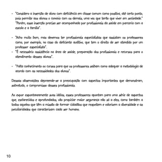 positiva,
     -_“Considero a inserção de aluno com deficiência em classe comum como positiva, até certo ponto,
            permite
       pois permite aos alunos o convívio com os demais, uma vez que terão que viver em sociedade.”
       “Porém,
       “Porém, essa inserção precisa ser acompanhada por profissionais da saúde em parceria com a
       escola e a família”.

             muito
     -_“Acho muito bom, mas devemos ter profissionais especialistas que assistam os professores
                                                auditivo,           direito
       como, por exemplo, no caso do deficiente auditivo, que tem o direito de ser atendido por um
       professor especialista”.
     -_“É necessário assistência na área de saúde, preparação dos profissionais e recursos para o
                            alunos”.
       atendimento desses alunos”.

                                                                                   metodologia
     -_“Falta conhecimento ou cursos para que os professores saibam como adequar a metodologia de
                                        alunos”.
       acordo com as necessidades dos alunos”.

     Dessas observações depreende-se a preocupação com aspectos importantes que demonstram,
     sobretudo,
     sobretudo, o compromisso desses profissionais.

     Ao expor espontaneamente suas idéias, esses professores apontam para uma série de aspectos
     que, esclarecidos e aprofundados, vão propiciar maior segurança não só a eles, como também a
                                                             respeitem
     todos aqueles que têm a missão de formar cidadãos que respeitem e valorizem a diversidade e as
                                              humano.
     peculiaridades que caracterizam cada ser humano.




10
 