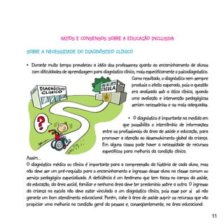 MITOS E CONSENSOS SOBRE A EDUCAÇÃO INCLUSIVA
                   MITOS                              INCLUSIV
                                                          USIVA

                       DIAGNÓSTI CLÍNICO
                              TICO
SOBRE A NECESSIDADE DO DIAGNÓSTICO CLÍNICO

           muito
•_Durante muito tempo prevaleceu a idéia dos professores quanto ao encaminhamento de alunos
                                                                                    psicodiagnóstico.
  com dificuldades de aprendizagem para diagnóstico clínico, mais especificamente o psicodiagnóstico.
                                                          Como resultado, o diagnóstico nem sempre
                                                                     efeito
                                                          produzia o efeito esperado, pois a questão
                                                          era analisada sob a ótica clínica, quando
                                                          uma avaliação e intervenção pedagógicas
                                                          seriam necessárias e as mais adequadas.

                                                       •_O diagnóstico é importante na medida em
                                                         possibilita
                                                    que possibilita o intercâmbio de informações
                                         entre os profissionais da área de saúde e educação, para
                                         promover a atenção ao desenvolvimento global da criança.
                                         Em alguns casos pode haver a necessidade de recursos
                                         específicos para melhoria da condição clínica.
Assim...
O diagnóstico médico ou clínico é importante para a compreensão da história de cada aluno, mas
                 pré-requisito
não deve ser um pré-requisito para o encaminhamento e ingresso desse aluno na classe comum ou
                   especializado.
serviço pedagógico especializado. A deficiência é um fenômeno que tem faces no campo da saúde,
da educação, da área social, familiar e nenhuma área deve ter predomínio sobre a outra. O ingresso
da criança na escola não deve estar vinculado a um diagnóstico clínico, pois esse por si só não
                                            Porém,
garante um bom atendimento educacional. Porém, cabe à área de saúde suprir os recursos que vão
propiciar uma melhoria na condição geral da pessoa e, conseqüentemente, na área educacional.

                                                                                                        11
 