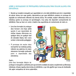 ESPECIALIST PARARA        ALUNOS COM
SOBRE A NECESSIDADE DE PROFESSORES ESPECIALISTAS PARA EDUCAR ALUNOS COM
DEFICIÊNCIA.
DEFICIÊNCIA.

•_Quando se considera necessário ser especialista em uma dada deficiência para ter a capacidade
de educar alunos com esse quadro, depreende-se que essa deficiência ocasiona um processo de
aquisição do conhecimento diferente dos demais alunos. Na verdade, existem diferenças entre os
indivíduos quanto ao processo de aprendizagem, mas estas não dependem exclusivamente da
deficiência. Deve-se levar em conta a história das experiências de conhecimento de cada um.

•_Uma boa formação do professor
  deve fornecer uma base sólida
  quanto à sua capacidade de
  análise dessas diferenças em
  qualquer aluno, em qualquer nível
  da educação básica, bem como
  nortear a intervenção pedagógica.

• _ O processo de ensino deve
   acompanhar as mudanças sociais,
   cabendo aos sistemas de ensino
   oferecerem formação continuada
               capacitação
   para a capaci tação dos
   educadores.

Assim...
Uma boa formação básica do
                                                                     ensinar,
professor é necessária e suficiente para que ele tenha condição de ensinar, considerando as diferenças
individuais, inclusive aquelas decorrentes da deficiência, o que não significa que cursos de atualização
não sejam necessários de forma sistemática.

                                                                                                           13
 