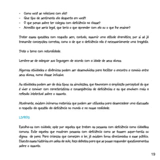 - _Como você se relaciona com ela?
- _Que tipo de sentimento ela desperta em você?
- _O que pensa sobre ter colegas com deficiência na classe?
    credita
- _Acredita que seria legal, que teria o que aprender com ela ou o que lhe ensinar?

Tratar essas questões com respeito sem, contudo, assumir uma atitude dramática, por si só já
                            respeito                             atitude
transmite            corretas,
transmite concepções corretas, como a de que a deficiência não é necessariamente uma tragédia.

Trate o tema com naturalidade.

Lembre-se de adequar sua linguagem de acordo com a idade de seus alunos.

                                                            facilitar
Algumas atividades e dinâmicas podem ser desenvolvidas para facilitar o encontro e convívio entre
seus alunos, numa classe inclusiva.

                                                                                perceptual
As atividades podem ser de dois tipos: as simulações, que favorecem a ampliação perceptual do que
é viver e conviver com características e conseqüências de deficiências e as que envolvem mais a
                             assunto.
reflexão intelectual sobre o assunto.

Atualmente, existem inúmeros materiais que podem ser utilizados para desencadear uma discussão
  respeito
a respeito da questão da deficiência no mundo e na nossa realidade.

LIVROS

                          opte
Escolha-os com cuidado; opte por aqueles que tratam as pessoas com deficiência como cidadãos
         Evite
comuns. Evite aqueles que mostram pessoas com deficiência como se fossem super-heróis ou
                  Para                             ler,                                     público.
dignos de pena. Para crianças que começam a ler, já existem livros direcionados a esse público.
Discuta essas histórias em salas de aula, faça debates para que se possa responder questionamentos
         assunto.
sobre o assunto.

                                                                                                       19
 