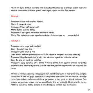 retirar um objeto da caixa. Coordene uma discussão enfatizando que as crianças podem fazer uma
retirar    objeto
                                                    objetos          Por
série de coisas mais facilmente quando usam alguns objetos da caixa. Por exemplo:

Conversa 1

Professora: O que você escolheu, Marta?
Marta: A escova de dente.
Professora: O que você faz com ela?
Marta: Escovo os meus dentes.
Professora: E se a gente não tivesse escovas de dente?
Marta: Nós teríamos que pôr a pasta nos dedos e tentar escovar os        nossos dentes!

Conversa 2

Professora: Jane, o que você escolheu?
                       livro.
Jane: Eu escolhi este livro.
Professora: Abra o livro e olhe.
                                 escrita
Jane: Não há nenhuma palavra escrita aqui! (Ela mostra o livro para as outras crianças.)
                          escritas
Professora: Há palavras escritas aí, sim, mas não como a gente normalmente escreve.
Jane: Eu sinto um monte de pontinhos.
Professora: Esses pontinhos são o Braille. O Código Braille é um sistema formado por pontos
                                                escrever,
salientes que as pessoas cegas usam para ler e escrever, sentindo os pontinhos com as pontas dos
dedos.

                                                                                         situações
Quando os recursos utilizados pelas pessoas com deficiência passam a fazer parte das situações
   cotidiano
do cotidiano de todo um grupo, as especificidades passam a ser vistas com naturalidade, como algo
que vai proporcionar melhores condições e que passam a fazer parte da vida de cada um. Para   Para
pessoas que precisam desses recursos sua utilização deve ser entendida tão comumente, como o
hábito                                                                  aprendizado.
hábito de escovar os dentes. Somente a convivência pode oferecer esse aprendizado.

                                                                                                     21
 