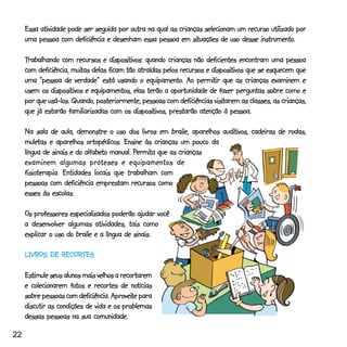 Essa atividade pode ser seguida por outra na qual as crianças selecionam um recurso utilizado por
                                                               situações             instrumento.
     uma pessoa com deficiência e desenham essa pessoa em situações de uso desse instrumento.

     Trabalhando com recursos e dispositivos: quando crianças não deficientes encontram uma pessoa
                                   dispositivos:
                      muitas                                           dispositivos
     com deficiência, muitas delas ficam tão atraídas pelos recursos e dispositivos que se esquecem que
          “pessoa                                equipamento.     permitir
     uma “pessoa de verdade” está usando o equipamento. Ao permitir que as crianças examinem e
              dispositivos
     usem os dispositivos e equipamentos, elas terão a oportunidade de fazer perguntas sobre como e
                                                                        visitarem
     por que usá-los. Quando, posteriormente, pessoas com deficiências visitarem as classes, as crianças,
                                            dispositivos,
     que já estarão familiarizadas com os dispositivos, prestarão atenção à pessoa.

                                                                      auditivos,
     Na sala de aula, demonstre o uso dos livros em braile, aparelhos auditivos, cadeiras de rodas,
     muletas
     muletas e aparelhos ortopédicos. Ensine às crianças um pouco da
                           alfabeto         Permi
                                             ermita
     língua de sinais e do alfabeto manual. Permita que as crianças
     examinem algumas próteses e equipamentos de
     fisioterapia.
     fisioterapia. Entidades locais que trabalham com
     pessoas com deficiência emprestam recursos como
     esses às escolas.

     Os professores especializados poderão ajudar você
     a desenvolver algumas atividades, tais como
     explicar o uso do braile e a língua de sinais.

     LIVROS DE RECORTES

     Estimule seus alunos mais velhos a recortarem
                      fotos                 notícias
     e colecionarem fotos e recortes de notícias
                                    Aproveite
     sobre pessoas com deficiência. Aproveite para
     discutir as condições de vida e os problemas
     dessas pessoas na sua comunidade.

22
 