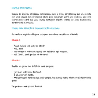 VISITAS BEM-VINDAS
VISITAS BEM-VINDAS

                                                      acreditamos
Depois de algumas atividades relacionadas com o tema, acreditamos que um contato
                                                               cotidiano,
com uma pessoa com deficiência adulta para conversar sobre seu cotidiano, seja uma
oportunidade para que seus alunos conheçam alguém falando de suas dificuldades,
expectativas e sucessos.

TEMAS PARA REDAÇÃO E DRAMATIZAÇÃO CRIATIVAS
      PAR
       ARA           DRAMATIZAÇÃO CRIATIV
                       AMATIZ         TIVAS

                                                        completarem
Apresente os seguintes diálogos e peça para seus alunos completarem a história:

Situação
Situação 1.

-_Nossa, menina, você soube da última?
  Não...
-_Não... Fala!
-_Vão começar a matricular pessoas com deficiência aqui na escola...
-_Vixi! Como?... Será que isso vai dar certo?

Situação 2
Situação

Ronaldo, um garoto com deficiência visual, pergunta:
            garoto

       favor,
-_Por favor, onde fica o banheiro?
-_É só seguir em frente...
        senhor,                                             metros
-_Meu senhor, pra frente deve se seguir sempre, mas quantos metros faltam pra eu chegar aonde
quero?

                           Ronaldo?
De que forma você ajudaria Ronaldo?


                                                                                                23
 