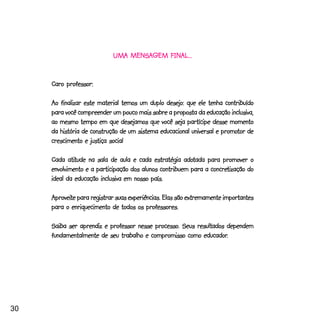 FINAL...
                            UMA MENSAGEM FINAL...


     Caro professor:

     Ao finalizar este material temos um duplo desejo: que ele tenha contribuído
     para você compreender um pouco mais sobre a proposta da educação inclusiva,
     ao mesmo tempo em que desejamos que você seja partícipe desse momento
                                                                     promotor
     da história de construção de um sistema educacional universal e promotor de
     crescimento e justiça social

            atitude                                    adotada
     Cada atitude na sala de aula e cada estratégia adotada para promover o
                                                                concretização
     envolvimento e a participação dos alunos contribuem para a concretização do
     ideal da educação inclusiva em nosso país.

     Aproveite para registrar suas experiências. Elas são extremamente importantes
     Aproveite
     para o enriquecimento de todos os professores.

                                          processo.
     Saiba ser aprendiz e professor nesse processo. Seus resultados dependem
                                                           educador.
     fundamentalmente de seu trabalho e compromisso como educador.




30
 