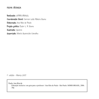 FICHA TÉCNICA
FICHA TÉCNICA


Realização: SORRI-BRASIL
Coordenação Geral: Carmen Leite Ribeiro Bueno
Elaboração: Ana Rita de Paula
Projeto gráfico: Ester L. R. Bueno
Projeto
Ilustração: Spacca
Supervisão: Maria Aparecida Carvalho




1a edição - Março 2007


 Paula, Ana Rita de
    Educação inclusiva: um guia para o professor / Ana Rita de Paula - São Paulo: SORRI-BRASIL, 2006.
    30p.
 
