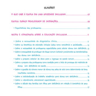 SUMÁRIO

             ESCOLA                  INCLUSIV
                                         USIVA?....................................................
O QUE CABE À ESCOLA EM UMA SOCIEDADE INCLUSIVA?.................................................... 07


ESCOLA: ESPAÇO PRIVILEGIADO DE INTERAÇÕES................................................................. 09
ESCOLA: ESPAÇO                 INTERAÇÕES.................................................................

   •- Expectativas dos professores..................................................................................................... 09

MITOS                              INCLUSIV
                                        USIVA.......................................
MITOS E CONSENSOS SOBRE A EDUCAÇÃO INCL USIVA....................................... 11

   • - Sobre a necessidade do diagnóstico clínico ........................................................ 11
                                                 clínico........................................................
                                                                                     socialização.............
   •-Sobre os benefícios da educação inclusiva vistos como convivência e socialização............. 12
   •-Sobre a necessidade de professores especialistas para educar alunos com deficiência... 13
   •-Sobre a necessidade do professor da classe comum conhecer previamente as características
       dos alunos com deficiência................................................................................................................ 14
   •-Sobre o preparo anterior do aluno para o ingresso na escola comum................................. 14
   •-Sobre o preparo dos professores como condição para o início do processo de matrícula de
       alunos com deficiência na escola.................................................................................................... 14
   •-Sobre a questão do número menor de alunos nas salas de aula como determinante de bons                  determinante
       resultados escolares........................................................................................................................ 15
   •-Sobre a individualização do trabalho acadêmico para alunos com deficiência........................ 16
                                         especializado........................................................................
   •-Sobre o atendimento educacional especializado........................................................................ 16
   •-Sobre a atitude das famílias com filhos sem deficiência em relação à convivência de seus
              atitude
       filhos...................................................................................................................................................... 17
 