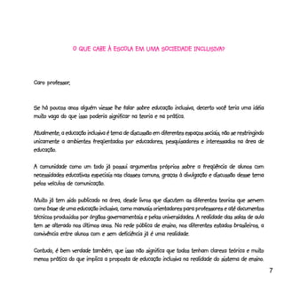 ESCOLA                  INCLUSIV
                                                           USIVA?
                  O QUE CABE À ESCOLA EM UMA SOCIEDADE INCLUSIVA?



     professor,
Caro professor,


Se há poucos anos alguém viesse lhe falar sobre educação inclusiva, decerto você teria uma idéia
muito
muito vaga do que isso poderia significar na teoria e na prática.

Atualmente, a educação inclusiva é tema de discussão em diferentes espaços sociais, não se restringindo
unicamente a ambientes freqüentados por educadores, pesquisadores e interessados na área de
educação.
educação.

A comunidade como um todo já possui argumentos próprios sobre a freqüência de alunos com
necessidades educativas especiais nas classes comuns, graças à divulgação e discussão desse tema
                  comunicação.
pelos veículos de comunicação.

Muito já tem sido publicado na área, desde livros que discutem as diferentes teorias que servem
Muito
como base de uma educação inclusiva, como manuais orientadores para professores e até documentos
técnicos produzidos por órgãos governamentais e pelas universidades. A realidade das salas de aula
tem se alterado nos últimos anos. Na rede pública de ensino, nos diferentes estados brasileiros, a
convivência entre alunos com e sem deficiência já é uma realidade.

                                                                                          muito
Contudo, é bem verdade também, que isso não significa que todos tenham clareza teórica e muito
                                                                                         ensino.
menos prática do que implica a proposta de educação inclusiva na realidade do sistema de ensino.
                                                                                                          7
 