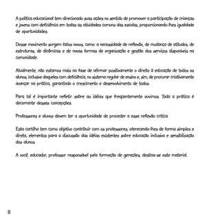 A política educacional tem direcionado suas ações no sentido de promover a participação de crianças
    e jovens com deficiência em todas as atividades comuns das escolas, proporcionando-lhes igualdade
    de oportunidades.

                                                                                       atitudes,
    Desse movimento surgem fatos novos, como: a necessidade de reflexão, de mudança de atitudes, de
    estruturas, de dinâmicas e de novas formas de organização e gestão dos serviços disponíveis na
    comunidade.

                                                            positivamente direito
    Atualmente, não estamos mais na fase de afirmar positivamente o direito à educação de todos os
    alunos, inclusive daqueles com deficiência, no sistema regular de ensino e, sim, de procurar criativamente
    avançar na prática, garantindo o crescimento e desenvolvimento de todos.

    Para tal é importante refletir sobre as idéias que freqüentemente ouvimos. Toda a prática é
                          refletir                                             Toda
    decorrente dessas concepções.

    Professores e alunos devem ter a oportunidade de proceder a essa reflexão crítica.

                           objetivo
    Esta cartilha tem como objetivo contribuir com os professores, oferecendo-lhes de forma simples e
    direta,
    direta, elementos para a discussão das idéias existentes sobre educação inclusiva e sensibilização
    dos alunos.

            educador,
    A você, educador, professor responsável pela formação de gerações, destina-se este material.




8
 