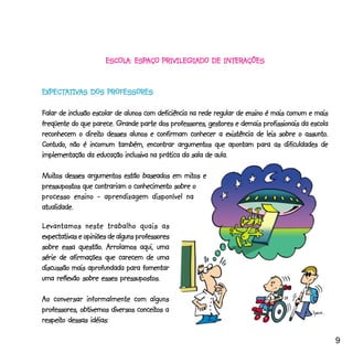 ESCOLA: ESPAÇO PRIVILEGIADO DE INTERAÇÕES
                      ESCOLA: ESPAÇO                 INTERAÇÕES


EXPECTATIVAS DOS PROFESSORES
EXPECTATIVAS

Falar de inclusão escolar de alunos com deficiência na rede regular de ensino é mais comum e mais
freqüente do que parece. Grande parte dos professores, gestores e demais profissionais da escola
                direito                                                                   assunto.
reconhecem o direito desses alunos e confirmam conhecer a existência de leis sobre o assunto.
Contudo, não é incomum também, encontrar argumentos que apontam para as dificuldades de
implementação da educação inclusiva na prática da sala de aula.

Muitos desses argumentos estão baseados em mitos e
Muitos                                        mitos
pressupostos que contrariam o conhecimento sobre o
processo ensino - aprendizagem disponível na
atualidade.

Levantamos neste trabalho quais as
expectativas e opiniões de alguns professores
             questão.
sobre essa questão. Arrolamos aqui, uma
série de afirmações que carecem de uma
discussão mais aprofundada para fomentar
uma reflexão sobre esses pressupostos.

Ao conversar informalmente com alguns
                                conceitos
professores, obtivemos diversos conceitos a
respeito
respeito dessas idéias:

                                                                                                     9
 