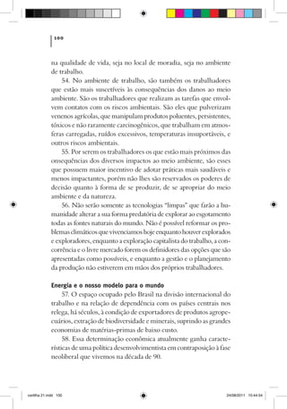 100



             na qualidade de vida, seja no local de moradia, seja no ambiente
             de trabalho.
                 54. No ambiente de trabalho, são também os trabalhadores
             que estão mais suscetíveis às consequências dos danos ao meio
             ambiente. São os trabalhadores que realizam as tarefas que envol-
             vem contatos com os riscos ambientais. São eles que pulverizam
             venenos agrícolas, que manipulam produtos poluentes, persistentes,
             tóxicos e não raramente carcinogênicos, que trabalham em atmos-
             feras carregadas, ruídos excessivos, temperaturas insuportáveis, e
             outros riscos ambientais.
                 55. Por serem os trabalhadores os que estão mais próximos das
             onsequências dos diversos impactos ao meio ambiente, são esses
             que possuem maior incentivo de adotar práticas mais saudáveis e
             menos impactantes, porém não lhes são reservados os poderes de
             decisão quanto à forma de se produzir, de se apropriar do meio
             ambiente e da natureza.
                 56. Não serão somente as tecnologias “limpas” que farão a hu-
             manidade alterar a sua forma predatória de explorar ao esgotamento
             todas as fontes naturais do mundo. Não é possível reformar os pro-
             blemas climáticos que vivenciamos hoje enquanto houver explorados
             e exploradores, enquanto a exploração capitalista do trabalho, a con-
             corrência e o livre mercado forem os definidores das opções que são
             apresentadas como possíveis, e enquanto a gestão e o planejamento
             da produção não estiverem em mãos dos próprios trabalhadores.

             Energia e o nosso modelo para o mundo
                  57. O espaço ocupado pelo Brasil na divisão internacional do
             trabalho e na relação de dependência com os países centrais nos
             relega, há séculos, à condição de exportadores de produtos agrope-
             cuários, extração de biodiversidade e minerais, suprindo as grandes
             economias de matérias-primas de baixo custo.
                  58. Essa determinação econômica atualmente ganha caracte-
             rísticas de uma política desenvolvimentista em contraposição à fase
             neoliberal que vivemos na década de 90.




cartilha 21.indd 100                                                            24/08/2011 10:44:54
 