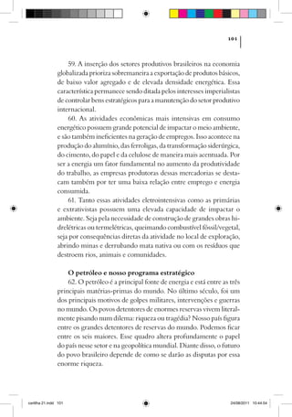 101



                    59. A inserção dos setores produtivos brasileiros na economia
                globalizada prioriza sobremaneira a exportação de produtos básicos,
                de baixo valor agregado e de elevada densidade energética. Essa
                característica permanece sendo ditada pelos interesses imperialistas
                de controlar bens estratégicos para a manutenção do setor produtivo
                internacional.
                    60. As atividades econômicas mais intensivas em consumo
                energético possuem grande potencial de impactar o meio ambiente,
                e são também ineficientes na geração de empregos. Isso acontece na
                produção do alumínio, das ferroligas, da transformação siderúrgica,
                do cimento, do papel e da celulose de maneira mais acentuada. Por
                ser a energia um fator fundamental no aumento da produtividade
                do trabalho, as empresas produtoras dessas mercadorias se desta-
                cam também por ter uma baixa relação entre emprego e energia
                consumida.
                    61. Tanto essas atividades eletrointensivas como as primárias
                e extrativistas possuem uma elevada capacidade de impactar o
                ambiente. Seja pela necessidade de construção de grandes obras hi-
                drelétricas ou termelétricas, queimando combustível fóssil/vegetal,
                seja por consequências diretas da atividade no local de exploração,
                abrindo minas e derrubando mata nativa ou com os resíduos que
                destroem rios, animais e comunidades.

                    O petróleo e nosso programa estratégico
                    62. O petróleo é a principal fonte de energia e está entre as três
                principais matérias-primas do mundo. No último século, foi um
                dos principais motivos de golpes militares, intervenções e guerras
                no mundo. Os povos detentores de enormes reservas vivem literal-
                mente pisando num dilema: riqueza ou tragédia? Nosso país figura
                entre os grandes detentores de reservas do mundo. Podemos ficar
                entre os seis maiores. Esse quadro altera profundamente o papel
                do país nesse setor e na geopolítica mundial. Diante disso, o futuro
                do povo brasileiro depende de como se darão as disputas por essa
                enorme riqueza.




cartilha 21.indd 101                                                              24/08/2011 10:44:54
 