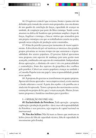 103



                    66. O equívoco central é que os temas, limites e pautas não são
                definidos pela vontade dos setores mais preparados, mas sim dentro
                de um quadro de correlação de forças, capacidade de avançar na
                unidade, de cooptação por parte do bloco inimigo. Sendo assim,
                atuamos na defesa de bandeiras que permitam ampliar o leque de
                forças, fragilizar o inimigo, e buscar vitórias que acumulem para
                um projeto estratégico em que os trabalhadores estarão no poder,
                quando novas relações de produção serão construídas.
                    67. A luta do petróleo passou por momentos de maior aqueci-
                mento. A descoberta do pré-sal motivou os interesses dos grandes
                grupos privatistas ao mesmo tempo em que aumentou a respon-
                sabilidade dos setores populares. O governo federal apresentou
                uma proposta com aspectos de mudança para uma gestão mais
                avançada, combinada com aspectos de continuidade. Independente
                dessas aprovações, a dinâmica do setor é rica em potencialidades
                e contradições, fruto dos aspectos da geopolítica dos conflitos
                pelo petróleo. Caberá aos setores populares avançar na unidade e
                a Consulta Popular tem um papel e uma responsabilidade grande
                nesse quadro.
                    68. A proposta do governo se transformou em quatro projetos.
                Apenas três foram aprovados – nova empresa estatal, cessão onerosa
                e fundo soberano e social. A parte dos royalties e da partilha em si
                ainda não foi aprovada. Temos a proposta dos movimentos sociais,
                esmiuçada no projeto de lei, que é o mais avançado. Abaixo, levan-
                tamos propostas e bandeiras imediatas para o petróleo:

                     I – OPERAÇÃO DO PRÉ-SAL:
                     69. Exclusividade da Petrobras: Toda operação – pesquisa,
                exploração e produção de petróleo – deve estar sob responsabilidade
                da Petrobras e sem parceiros, seja empresa de capital nacional ou
                internacional.
                     70. Fim dos leilões: Não há mais os fatores que motivam os
                leilões (risco de falta de capacidade técnica, falta de capacidade de
                investimento pelo Estado).




cartilha 21.indd 103                                                             24/08/2011 10:44:54
 