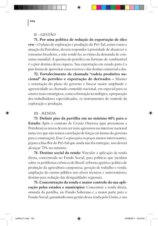104



                 II – GESTÃO
                 71. Por uma política de redução da exportação de óleo
             cru – O plano de exploração e produção do Pré-Sal, assim como a
             atuação da Petrobras, devem responder à prioridade de abastecer o
             consumo brasileiro, e não vendê-las ao ritmo da demanda de con-
             sumo mundial. A queima do petróleo em formato de combustível
             é o pior destino dessa riqueza. Sua exportação em estado puro é a
             pior forma de aproveitar essas reservas e dar destino comercial a elas.
                 72. Fortalecimento da chamada “cadeia produtiva na-
             cional” do petróleo e exportação de derivados – Manter
             a orientação do plano do governo e buscar maior amplitude e
             agressividade ao chamado conteúdo nacional, em especial para os
             setores mais estratégicos, como a formação tecnológica, a preparação
             dos trabalhadores especializados, os instrumentos de controle da
             exploração e produção.

                 III – RENDA
                 73. Definir piso da partilha em no mínimo 60% para o
             Estado: Após o contrato de Cessão Onerosa (que presenteou a
             Petrobras) os novos devem ser mais agressivos no interesse nacional
             (uma vez que não temos correlação de forças ou ânimo do governo
             para a estatização). Esse é o piso para os poços menos interessantes,
             já para a fina flor do Pré-Sal que ainda não foi entregue, isso deverá
             alcançar 75% no mínimo.
                 74. Destino social da renda: Vincular a aplicação da renda
             direta, concentrada no Fundo Social, para políticas que incidam
             sobre os problemas crônicos do Brasil: reforma agrária e política de
             produção da agricultura camponesa; geração de trabalho e renda;
             ampliação do ensino público nos níveis técnicos e universitários;
             destino para redução das desigualdades regionais.
                 75. Concentração da renda e maior controle da sua apli-
             cação pelos estados e municípios: Concentrar a renda direta,
             oriunda da partilha, no Fundo Soberano e a maior parte para o
             Fundo Social, garantindo uma gestão dessa renda pela União, e sua




cartilha 21.indd 104                                                              24/08/2011 10:44:54
 