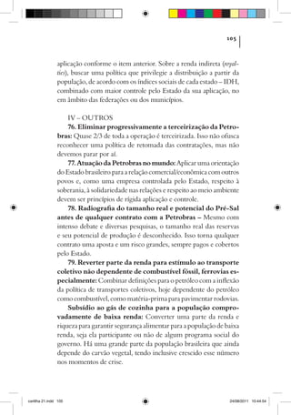 105



                aplicação conforme o item anterior. Sobre a renda indireta (royal-
                ties), buscar uma política que privilegie a distribuição a partir da
                população, de acordo com os índices sociais de cada estado – IDH,
                combinado com maior controle pelo Estado da sua aplicação, no
                em âmbito das federações ou dos municípios.

                    IV – OUTROS
                    76. Eliminar progressivamente a terceirização da Petro-
                bras: Quase 2/3 de toda a operação é terceirizada. Isso não ofusca
                reconhecer uma política de retomada das contratações, mas não
                devemos parar por aí.
                    77. Atuação da Petrobras no mundo: Aplicar uma orientação
                do Estado brasileiro para a relação comercial/econômica com outros
                povos e, como uma empresa controlada pelo Estado, respeito à
                soberania, à solidariedade nas relações e respeito ao meio ambiente
                devem ser princípios de rígida aplicação e controle.
                    78. Radiografia do tamanho real e potencial do Pré-Sal
                antes de qualquer contrato com a Petrobras – Mesmo com
                intenso debate e diversas pesquisas, o tamanho real das reservas
                e seu potencial de produção é desconhecido. Isso torna qualquer
                contrato uma aposta e um risco grandes, sempre pagos e cobertos
                pelo Estado.
                    79. Reverter parte da renda para estímulo ao transporte
                coletivo não dependente de combustível fóssil, ferrovias es-
                pecialmente: Combinar definições para o petróleo com a inflexão
                da política de transportes coletivos, hoje dependente do petróleo
                como combustível, como matéria-prima para pavimentar rodovias.
                    Subsídio ao gás de cozinha para a população compro-
                vadamente de baixa renda: Converter uma parte da renda e
                riqueza para garantir segurança alimentar para a população de baixa
                renda, seja ela participante ou não de algum programa social do
                governo. Há uma grande parte da população brasileira que ainda
                depende do carvão vegetal, tendo inclusive crescido esse número
                nos momentos de crise.




cartilha 21.indd 105                                                            24/08/2011 10:44:54
 
