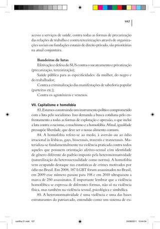 107



                acesso a serviços de saúde, contra todas as formas de precarização
                das relações de trabalho e contra terceirizações através de organiza-
                ções sociais ou fundações estatais de direito privado, são prioritárias
                na atual conjuntura.

                    Bandeiras de lutas
                    Efetivação e defesa do SUS contra o sucateamento e privatização
                (precarização, terceirização);
                    Saúde pública para as especificidades: da mulher, do negro e
                do trabalhador;
                    Contra a criminalização das manifestações de sabedoria popular
                (parteiras etc.);
                    Contra os agrotóxicos e venenos.

                VII. Capitalismo e homofobia
                     83. Estamos construindo um instrumento político comprometido
                com a luta pelo socialismo. Isso demanda a busca cotidiana pelo en-
                frentamento a todas as formas de exploração e opressão, o que inclui
                a luta contra o racismo, o machismo e a homofobia. Afinal, igualdade
                pressupõe liberdade, que deve ser o nosso alimento comum.
                     84. A homofobia refere-se ao medo, à aversão ou ao ódio
                irracional às lésbicas, gays, bissexuais, travestis e transexuais. Ma-
                terializa-se fundamentalmente na violência praticada contra todos
                aqueles que possuem orientação afetivo-sexual e/ou identidade
                de gênero diferente do padrão imposto pela heteronormatividade
                (naturalização da heterossexualidade como norma). A homofobia
                vem ocupando destaque nas estatísticas de crimes motivados por
                ódio no Brasil. Em 2008, 187 LGBT foram assassinados no Brasil,
                em 2009 esse número passou para 198 e em 2010 ultrapassou a
                marca de 250 assassinatos. É importante lembrar que a violência
                homofóbica se expressa de diferentes formas, não só na violência
                física, mas também na violência sexual, psicológica e simbólica.
                     85. A heteronormatividade é uma violência e uma das bases
                estruturantes do patriarcado, entendido como um sistema de ex-




cartilha 21.indd 107                                                               24/08/2011 10:44:54
 
