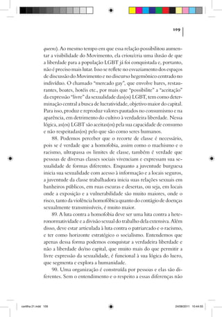 109



                queens­ . Ao mesmo tempo em que essa relação possibilitou aumen-
                       )
                tar a visibilidade do Movimento, ela criou/cria uma ilusão de que
                a liberdade para a população LGBT já foi conquistada e, portanto,
                não é preciso mais lutar. Isso se reflete no esvaziamento dos espaços
                de discussão do Movimento e no discurso hegemônico centrado no
                indivíduo. O chamado “mercado gay”, que envolve bares, restau-
                rantes, boates, hotéis etc., por mais que “possibilite” a “aceitação”
                da expressão “livre” da sexualidade das(os) LGBT, tem como deter-
                minação central a busca de lucratividade, objetivo maior do capital.
                Para isso, produz e reproduz valores pautados no consumismo e na
                aparência, em detrimento do cultivo à verdadeira liberdade. Nessa
                lógica, as(os) LGBT são aceitas(os) pela sua capacidade de consumo
                e não respeitadas(os) pelo que são como seres humanos.
                     88. Podemos perceber que o recorte de classe é necessário,
                pois se é verdade que a homofobia, assim como o machismo e o
                racismo, ultrapassa os limites de classe, também é verdade que
                pessoas de diversas classes sociais vivenciam e expressam sua se-
                xualidade de formas diferentes. Enquanto a juventude burguesa
                inicia sua sexualidade com acesso à informação e a locais seguros,
                a juventude da classe trabalhadora inicia suas relações sexuais em
                banheiros públicos, em ruas escuras e desertas, ou seja, em locais
                onde a exposição e a vulnerabilidade são muito maiores, onde o
                risco, tanto da violência homofóbica quanto do contágio de doenças
                sexualmente transmissíveis, é muito maior.
                     89. A luta contra a homofobia deve ser uma luta contra a hete-
                ronormatividade e a divisão sexual do trabalho dela extensiva. Além
                disso, deve estar articulada à luta contra o patriarcado e o racismo,
                e ter como horizonte estratégico o socialismo. Entendemos que
                apenas dessa forma podemos conquistar a verdadeira liberdade e
                não a liberdade do/no capital, que muito mais do que permitir a
                livre expressão da sexualidade, é funcional à sua lógica do lucro,
                que segmenta e explora a humanidade.
                     90. Uma organização é construída por pessoas e elas são di-
                ferentes. Sem o entendimento e o respeito a essas diferenças não




cartilha 21.indd 109                                                             24/08/2011 10:44:55
 