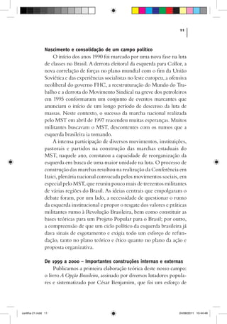 11



                Nascimento e consolidação de um campo político
                    O início dos anos 1990 foi marcado por uma nova fase na luta
                de classes no Brasil. A derrota eleitoral da esquerda para Collor, a
                nova correlação de forças no plano mundial com o fim da União
                Soviética e das experiências socialistas no leste europeu, a ofensiva
                neoliberal do governo FHC, a reestruturação do Mundo do Tra-
                balho e a derrota do Movimento Sindical na greve dos petroleiros
                em 1995 conformaram um conjunto de eventos marcantes que
                anunciam o início de um longo período de descenso da luta de
                massas. Neste contexto, o sucesso da marcha nacional realizada
                pelo MST em abril de 1997 reacendeu muitas esperanças. Muitos
                militantes buscavam o MST, descontentes com os rumos que a
                esquerda brasileira ia tomando.
                    A intensa participação de diversos movimentos, instituições,
                pastorais e partidos na construção das marchas estaduais do
                MST, naquele ano, constatou a capacidade de reorganização da
                esquerda em busca de uma maior unidade na luta. O processo de
                construção das marchas resultou na realização da Conferência em
                Itaici, plenária nacional convocada pelos movimentos sociais, em
                especial pelo MST, que reuniu pouco mais de trezentos militantes
                de várias regiões do Brasil. As ideias centrais que empolgaram o
                debate foram, por um lado, a necessidade de questionar o rumo
                da esquerda institucional e propor o resgate dos valores e práticas
                militantes rumo à Revolução Brasileira, bem como constituir as
                bases teóricas para um Projeto Popular para o Brasil; por outro,
                a compreensão de que um ciclo político da esquerda brasileira já
                dava sinais de esgotamento e exigia todo um esforço de refun-
                dação, tanto no plano teórico e ético quanto no plano da ação e
                proposta organizativa.

                De 1999 a 2000 – Importantes construções internas e externas
                    Publicamos a primeira elaboração teórica deste nosso campo:
                o livro A Opção Brasileira, assinado por diversos lutadores popula-
                res e sistematizado por César Benjamim, que foi um esforço de




cartilha 21.indd 11                                                              24/08/2011 10:44:48
 