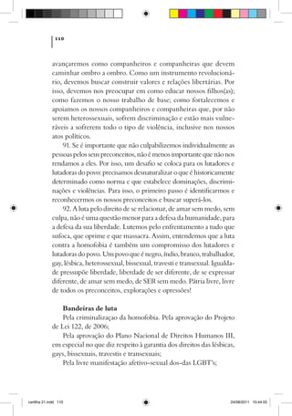 110



             avançaremos como companheiros e companheiras que devem
             caminhar ombro a ombro. Como um instrumento revolucioná-
             rio, devemos buscar construir valores e relações libertárias. Por
             isso, devemos nos preocupar em como educar nossos filhos(as);
             como fazemos o nosso trabalho de base; como fortalecemos e
             apoiamos os nossos companheiros e companheiras que, por não
             serem heterossexuais, sofrem discriminação e estão mais vulne-
             ráveis a sofrerem todo o tipo de violência, inclusive nos nossos
             atos políticos.
                 91. Se é importante que não culpabilizemos individualmente as
             pessoas pelos seus preconceitos, não é menos importante que não nos
             rendamos a eles. Por isso, um desafio se coloca para os lutadores e
             lutadoras do povo: precisamos desnaturalizar o que é historicamente
             determinado como norma e que estabelece dominações, discrimi-
             nações e violências. Para isso, o primeiro passo é identificarmos e
             reconhecermos os nossos preconceitos e buscar superá-los.
                 92. A luta pelo direito de se relacionar, de amar sem medo, sem
             culpa, não é uma questão menor para a defesa da humanidade, para
             a defesa da sua liberdade. Lutemos pelo enfrentamento a tudo que
             sufoca, que oprime e que massacra. Assim, entendemos que a luta
             contra a homofobia é também um compromisso dos lutadores e
             lutadoras do povo. Um povo que é negro, índio, branco, trabalhador,
             gay, lésbica, heterossexual, bissexual, travesti e transexual. Igualda-
             de pressupõe liberdade, liberdade de ser diferente, de se expressar
             diferente, de amar sem medo, de SER sem medo. Pátria livre, livre
             de todos os preconceitos, explorações e opressões!

                 Bandeiras de luta
                 Pela criminalizaçao da homofobia. Pela aprovação do Projeto
             de Lei 122, de 2006;
                 Pela aprovação do Plano Nacional de Direitos Humanos III,
             em especial no que diz respeito à garantia dos direitos das lésbicas,
             gays, bissexuais, travestis e transexuais;
                 Pela livre manifestação afetivo-sexual dos-das LGBT’s;




cartilha 21.indd 110                                                              24/08/2011 10:44:55
 