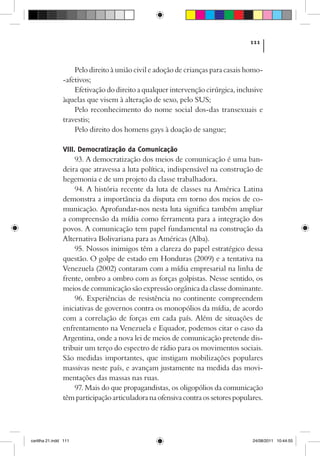 111



                    Pelo direito à união civil e adoção de crianças para casais homo-
                -afetivos;
                    Efetivação do direito a qualquer intervenção cirúrgica, inclusive
                àquelas que visem à alteração de sexo, pelo SUS;
                    Pelo reconhecimento do nome social dos-das transexuais e
                travestis;
                    Pelo direito dos homens gays à doação de sangue;

                VIII. Democratização da Comunicação
                     93. A democratização dos meios de comunicação é uma ban-
                deira que atravessa a luta política, indispensável na construção de
                hegemonia e de um projeto da classe trabalhadora.
                     94. A história recente da luta de classes na América Latina
                demonstra a importância da disputa em torno dos meios de co-
                municação. Aprofundar-nos nesta luta significa também ampliar
                a compreensão da mídia como ferramenta para a integração dos
                povos. A comunicação tem papel fundamental na construção da
                Alternativa Bolivariana para as Américas (Alba).
                     95. Nossos inimigos têm a clareza do papel estratégico dessa
                questão. O golpe de estado em Honduras (2009) e a tentativa na
                Venezuela (2002) contaram com a mídia empresarial na linha de
                frente, ombro a ombro com as forças golpistas. Nesse sentido, os
                meios de comunicação são expressão orgânica da classe dominante.
                     96. Experiências de resistência no continente compreendem
                iniciativas de governos contra os monopólios da mídia, de acordo
                com a correlação de forças em cada país. Além de situações de
                enfrentamento na Venezuela e Equador, podemos citar o caso da
                Argentina, onde a nova lei de meios de comunicação pretende dis-
                tribuir um terço do espectro de rádio para os movimentos sociais.
                São medidas importantes, que instigam mobilizações populares
                massivas neste país, e avançam justamente na medida das movi-
                mentações das massas nas ruas.
                     97. Mais do que propagandistas, os oligopólios da comunicação
                têm participação articuladora na ofensiva contra os setores populares.




cartilha 21.indd 111                                                              24/08/2011 10:44:55
 