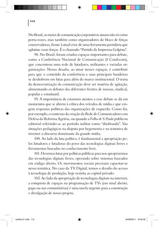 112



             No Brasil, os meios de comunicação corporativos atuam não só como
             porta-vozes, mas também como organizadores do bloco de forças
             conservadoras, frente à atual crise de uma ferramenta partidária que
             aglutine essas forças. É o chamado “Partido da Imprensa Golpista”.
                 98. No Brasil, foram criados espaços importantes para debate,
             como a Conferência Nacional de Comunicação (I Confecom),
             que concentrou uma rede de lutadores, militantes e variadas or-
             ganizações. Nosso desafio, ao atuar nesses espaços, é contribuir
             para que o conteúdo da conferência e suas principais bandeiras
             se desdobrem em lutas para além do marco institucional. O tema
             da democratização da comunicação deve ser matéria de agitação,
             alimentando os debates das diferentes frentes de massas, sindical,
             popular e estudantil.
                 99. A importância de estarmos atentos a esse debate se dá em
             momentos que se abrem à crítica dos veículos de mídia e que exi-
             gem respostas políticas das organizações de esquerda. Como foi,
             por exemplo, o contexto da criação da Rede de Comunicadores em
             Defesa da Reforma Agrária, ou quando a Folha de S.Paulo publicou
             editorial referindo-se ao período militar como “ditabranda”. São
             situações pedagógicas na disputa por hegemonia e na tentativa de
             inverter o discurso dominante da grande mídia.
                 100. Ao lado da luta política, é fundamental a apropriação pe-
             los lutadores e lutadoras do povo das tecnologias digitais livres e
             ferramentas baseadas no conhecimento livre.
                 101. Devemos lutar por políticas públicas para nos apropriarmos
             das tecnologias digitais livres, operando sobre sistemas baseados
             em código aberto. Os movimentos sociais precisam capacitar-se
             nessa temática. No caso da TV Digital, temos o desafio do acesso
             à tecnologia de produção, hoje restrita ao capital privado.
                 102. Ao lado da apropriação de tecnologias digitais na internet,
             a conquista de espaços na programação de TVs (em sinal aberto,
             pago ou nas comunitárias) é uma tarefa urgente para a construção
             e divulgação de nosso projeto.




cartilha 21.indd 112                                                           24/08/2011 10:44:55
 