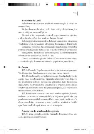 113



                    Bandeiras de Luta:
                    Pela democratização dos meios de comunicação e contra os
                monopólios;
                    Defesa da neutralidade da rede: livre tráfego de informações,
                sem privilégios mercadológicos;
                    Garantir a livre expressão, contra leis que promovem patentes
                e identificação prévia dos usuários da rede digital;
                    Pela democratização completa da banda larga, com a ativação da
                Telebrás no setor, no lugar das telefonias e dos interesses de mercado;
                    Criação de conselhos de comunicação (regulação de conteúdo e
                política de concessões) e criação de conselho federal de jornalismo;
                    Pela garantia de meios de comunicação da classe trabalhadora,
                sobretudo no espectro de rádios e TVs;
                    Contra a criminalização das rádios e TVs comunitárias e contra
                a criminalização de comunicadores/as populares e jornalistas;

                IX. Campo
                    103. A Consulta Popular assume integralmente o programa da
                Via Campesina Brasil como seu programa para o campo.
                    104. O atual modelo agrícola imposto ao Brasil pelas forças do
                capital e das grandes empresas é prejudicial aos interesses do povo.
                Ele transforma tudo em mercadoria: alimentos, bens da natureza
                (água, terra, biodiversidade e sementes) e se organiza com o único
                objetivo de aumentar o lucro das grandes empresas, das corporações
                transnacionais e dos bancos.
                    105. Precisamos construir um novo modelo agrícola, baseado
                na busca constante de uma sociedade mais justa e igualitária, que
                produza suas necessidades em equilíbrio com o meio ambiente. Os
                elementos abaixo convocam o povo brasileiro a refletir e decidir
                qual é o modelo de agricultura para o nosso país.

                   A natureza do atual modelo agrícola
                   106. O atual modelo agrícola, chamado de agronegócio, tem
                como principais características:




cartilha 21.indd 113                                                               24/08/2011 10:44:55
 