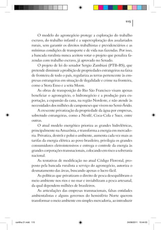 115



                     O modelo do agronegócio protege a exploração do trabalho
                escravo, do trabalho infantil e a superexploração dos assalariados
                rurais, sem garantir os direitos trabalhistas e previdenciários e as
                mínimas condições de transporte e de vida nas fazendas. Por isso,
                a bancada ruralista nunca aceitou votar o projeto que penaliza fa-
                zendas com trabalho escravo, já aprovado no Senado.
                     O projeto de lei do senador Sergio Zambiasi (PTB-RS), que
                pretende diminuir a proibição de propriedades estrangeiras na faixa
                de fronteira de todo o país, regulariza as terras pertencente às em-
                presas estrangeiras em situação de ilegalidade e crime na fronteira,
                como a Stora Enso e a seita Moon.
                     As obras de transposição do Rio São Francisco visam apenas
                beneficiar o agronegócio, o hidronegócio e a produção para ex-
                portação, a expansão da cana, na região Nordeste, e não atende às
                necessidades dos milhões de camponeses que vivem no Semi-Árido.
                     A crescente privatização da propriedade da água por empresas,
                sobretudo estrangeiras, como a Nestlé, Coca-Cola e Suez, entre
                outras.
                     O atual modelo energético prioriza as grandes hidrelétricas,
                principalmente na Amazônia, e transforma a energia em mercado-
                ria. Privatiza, destrói e polui o ambiente, aumenta cada vez mais as
                tarifas da energia elétrica ao povo brasileiro, privilegia os grandes
                consumidores eletrointensivos e entrega o controle da energia às
                grandes corporações transnacionais, colocando em risco a soberania
                nacional.
                     As tentativas de modificação no atual Código Florestal, pro-
                posto pela bancada ruralista a serviço do agronegócio, autoriza o
                desmatamento das áreas, buscando apenas o lucro fácil.
                     As políticas que privatizam o direito de pesca desequilibram o
                meio ambiente nos rios e no mar e inviabilizam a pesca artesanal,
                da qual dependem milhões de brasileiros.
                     As articulações das empresas transnacionais, falsas entidades
                ambientalistas e alguns governos do hemisfério Norte querem
                transformar o meio ambiente em simples mercadoria, ao introduzir




cartilha 21.indd 115                                                             24/08/2011 10:44:55
 
