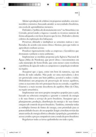 117



                    Adotar a produção de celulose em pequenas unidades, sem mo-
                nocultivo extensivo, buscando atender as necessidades brasileiras,
                em escala de agroindústrias menores;
                    Defender a “política de desmatamento zero” na Amazônia e no
                Cerrado, preservando a riqueza e usando os recursos naturais de
                forma adequada e em favor do povo que lá vive. Defender o direito
                coletivo da exploração dos babaçuais;
                    Preservar, difundir e multiplicar as sementes nativas e me-
                lhoradas, de acordo com nosso clima e biomas, para que todos os
                agricultores tenham acesso;
                    Penalizar rigorosamente todas as empresas e fazendeiros que
                desmatam e poluem o meio ambiente;
                    Implementar as medidas propostas pela Agência Nacional de
                Águas (Atlas do Nordeste), que prevê obras e investimentos em
                cada município do Semi-Árido, que com menor custo resolveria
                o problema de água de todos os camponeses e população residente
                na região;
                    Assegurar que a água, como um bem da natureza, seja um
                direito de todo cidadão. Não pode ser uma mercadoria e deve
                ser gerenciada como um bem público, acessível a todos e todas.
                Defendemos um programa de preservação de nossos aquíferos,
                como as nascentes das três principais bacias no cerrado, o aquífero
                Guarani e a mais recente descoberta do aquífero Alter do Chão,
                na região amazônica;
                    Implementar um novo projeto energético popular para o país,
                baseado na soberania energética e garantir o controle da energia
                e de suas fontes a serviço do povo brasileiro. Assegurar que o
                planejamento, produção, distribuição da energia e de suas fontes
                estejam sob controle do povo brasileiro. Também, estimular todas
                as múltiplas formas de fontes de energia, com prioridade para as
                potencialidades locais e de uso popular. Exigir a imediata revisão das
                atuais tarifas de energia elétrica cobradas à população, garantindo o
                acesso a todos a preços compatíveis com a renda do povo brasileiro:
                    Regularizar todas as terras quilombolas em todo o país;




cartilha 21.indd 117                                                              24/08/2011 10:44:55
 