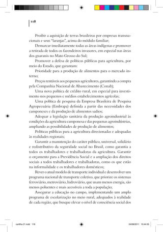118



                 Proibir a aquisição de terras brasileiras por empresas transna-
             cionais e seus “laranjas”, acima do módulo familiar;
                 Demarcar imediatamente todas as áreas indígenas e promover
             a retirada de todos os fazendeiros invasores, em especial nas áreas
             dos guaranis no Mato Grosso do Sul;
                 Promover a defesa de políticas públicas para agricultura, por
             meio do Estado, que garantam:
                 Prioridade para a produção de alimentos para o mercado in-
             terno;
                 Preços rentáveis aos pequenos agricultores, garantindo a compra
             pela Companhia Nacional de Abastecimento (Conab);
                 Uma nova política de crédito rural, em especial para investi-
             mento nos pequenos e médios estabelecimentos agrícolas;
                 Uma política de pesquisa da Empresa Brasileira de Pesquisa
             Agropecuária (Embrapa) definida a partir das necessidades dos
             camponeses e da produção de alimentos sadios;
                 Adequar a legislação sanitária da produção agroindustrial às
             condições da agricultura camponesa e das pequenas agroindústrias,
             ampliando as possibilidades de produção de alimentos;
                 Políticas públicas para a agricultura direcionadas e adequadas
             às realidades regionais;
                 Garantir a manutenção do caráter público, universal, solidário
             e redistributivo da seguridade social no Brasil, como garantia a
             todos os trabalhadores e trabalhadoras da agricultura. Garantir
             o orçamento para a Previdência Social e a ampliação dos direitos
             sociais a todos trabalhadores e trabalhadoras, como os que estão
             na informalidade e os trabalhadores domésticos;
                 Rever o atual modelo de transporte individual e desenvolver um
             programa nacional de transporte coletivo, que priorize os sistemas
             ferroviário, metroviário, hidroviário, que usam menos energia, são
             menos poluentes e mais acessíveis a toda a população;
                 Assegurar a educação no campo, implementando um amplo
             programa de escolarização no meio rural, adequados à realidade
             de cada região, que busque elevar o nível de consciência social dos




cartilha 21.indd 118                                                          24/08/2011 10:44:55
 