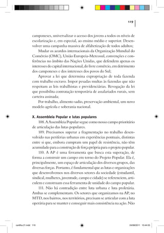 119



                camponeses, universalizar o acesso dos jovens a todos os níveis de
                escolarização e, em especial, ao ensino médio e superior. Desen-
                volver uma campanha massiva de alfabetização de todos adultos;
                    Mudar os acordos internacionais da Organização Mundial do
                Comércio (OMC), União Europeia-Mercosul, convenções e con-
                ferências no âmbito das Nações Unidas, que defendem apenas os
                interesses do capital internacional, do livre comércio, em detrimento
                dos camponeses e dos interesses dos povos do Sul;
                    Aprovar a lei que determina expropriação de toda fazenda
                com trabalho escravo. Impor pesadas multas às fazendas que não
                respeitam as leis trabalhistas e previdenciárias. Revogação da lei
                que possibilita contratação temporária de assalariados rurais, sem
                carteira assinada;
                    Por trabalho, alimento sadio, preservação ambiental, um novo
                modelo agrícola e soberania nacional.

                X. Assembleia Popular e lutas populares
                    108. A Assembleia Popular segue como nosso campo prioritário
                de articulação das lutas populares.
                    109. Precisamos superar a fragmentação no trabalho desen-
                volvido nas periferias urbanas em experiências pontuais, distintas
                entre si que, embora cumpram um papel de resistência, não têm
                acumulado para a construção de força própria para o projeto popular.
                    110. A AP é uma ferramenta que busca esta superação, de
                forma a construir um campo em torno do Projeto Popular. Ela é,
                principalmente, um espaço de articulação dos diversos grupos, das
                diversas forças. Portanto, é fundamental que as lutas e organizações
                que desenvolvemos nos diversos setores da sociedade (estudantil,
                sindical, mulheres, juventude, campo e cidade) se referenciem, arti-
                culem e construam essa ferramenta de unidade do campo popular.
                    111. Não há contradição entre luta urbana e luta proletária.
                Ambas se complementam. Os setores que organizamos na AP, no
                MTD, nos bairros, nos territórios, precisam se articular com a luta
                operária para se manter e conseguir mais consistência na ação. Não




cartilha 21.indd 119                                                             24/08/2011 10:44:55
 