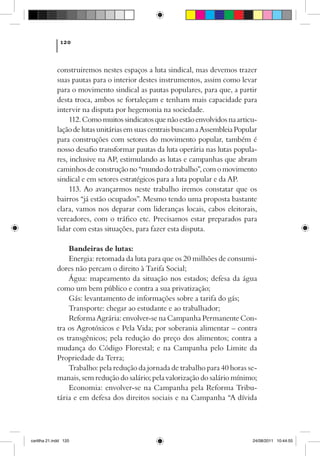 120



             construiremos nestes espaços a luta sindical, mas devemos trazer
             suas pautas para o interior destes instrumentos, assim como levar
             para o movimento sindical as pautas populares, para que, a partir
             desta troca, ambos se fortaleçam e tenham mais capacidade para
             intervir na disputa por hegemonia na sociedade.
                  112. Como muitos sindicatos que não estão envolvidos na articu-
             lação de lutas unitárias em suas centrais buscam a Assembleia Popular
             para construções com setores do movimento popular, também é
             nosso desafio transformar pautas da luta operária nas lutas popula-
             res, inclusive na AP, estimulando as lutas e campanhas que abram
             caminhos de construção no “mundo do trabalho”, com o movimento
             sindical e em setores estratégicos para a luta popular e da AP.
                  113. Ao avançarmos neste trabalho iremos constatar que os
             bairros “já estão ocupados”. Mesmo tendo uma proposta bastante
             clara, vamos nos deparar com lideranças locais, cabos eleitorais,
             vereadores, com o tráfico etc. Precisamos estar preparados para
             lidar com estas situações, para fazer esta disputa.

                 Bandeiras de lutas:
                 Energia: retomada da luta para que os 20 milhões de consumi-
             dores não percam o direito à Tarifa Social; 
                 Água: mapeamento da situação nos estados; defesa da água
             como um bem público e contra a sua privatização;
                 Gás: levantamento de informações sobre a tarifa do gás;
                 Transporte: chegar ao estudante e ao trabalhador;
                 Reforma Agrária: envolver-se na Campanha Permanente Con-
             tra os Agrotóxicos e Pela Vida; por soberania alimentar – contra
             os transgênicos; pela redução do preço dos alimentos; contra a
             mudança do Código Florestal; e na Campanha pelo Limite da
             Propriedade da Terra;
                 Trabalho: pela redução da jornada de trabalho para 40 horas se-
             manais, sem redução do salário; pela valorização do salário mínimo;
                 Economia: envolver-se na Campanha pela Reforma Tribu-
             tária e em defesa dos direitos sociais e na Campanha “A dívida




cartilha 21.indd 120                                                            24/08/2011 10:44:55
 