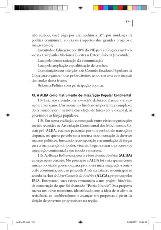 121



                não acabou, você paga por ela: auditoria já!”; por mudança na
                política econômica; contra os impactos dos grandes projetos e
                megaeventos;
                    Juventude e Educação: por 10% do PIB para educação; envolver-
                -se na Campanha Nacional Contra o Extermínio da Juventude;
                    Luta pela democratização da comunicação;
                    Luta pela ampliação e qualificação de creches;
                    Constituição e/ou inserção nots Comitês Estaduais Populares da
                Copa para organizar lutas pelos direitos, tendo em vista as principais
                demandas dessa frente;
                    Reforma Política com participação popular.

                XI. A ALBA como Instrumento de Integração Popular Continental
                     114. Estamos vivendo um novo ciclo da luta de classes no conti-
                nente americano. Um momento histórico importante e complexo,
                determinado por uma nova correlação de forças entre o capital, os
                governos e as forças populares.
                     115. Em nossa avaliação, comungada entre várias organizações
                sociais reunidas na Articulação Continental dos Movimentos So-
                ciais pró-ALBA, estamos passando por um período de transição e
                disputas, em que se percebe uma intensa movimentação de diversos
                matizes políticos, buscando recomposição e acumulação de forças
                para a manutenção do poder, visando hegemonizar o processo de
                integração continental a seu modo e interesse.
                     116. A Aliança Bolivariana para os Povos de nossa América (ALBA)
                emerge nesse cenário. No principio a ALBA foi vista apenas como
                uma proposta de governos, para promover uma integração comer-
                cial e econômica, entre os países da América Latina e se contrapor ao
                acordo da Área de Livre Comercio da América (ALCA), proposto pelos
                EUA. Entretanto, suas raízes remontam a um projeto histórico,
                de construção do que foi chamado “Pátria Grande”. Sua proposta
                marca um novo momento, identificado com a ideia de ir além da
                resistência ao neoliberalismo e avançar em propostas a partir da
                eleição de governos progressistas na região.




cartilha 21.indd 121                                                              24/08/2011 10:44:55
 
