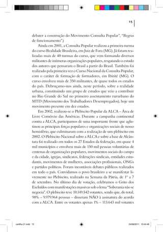 15



                debater a construção do Movimento Consulta Popular”, “Regras
                de funcionamento”.)
                    Ainda em 2001, a Consulta Popular realizou a primeira turma
                do curso Realidade Brasileira, em Juiz de Fora (MG). Já foram rea­
                lizadas mais de 40 turmas do curso, que vem formando diversos
                militantes de inúmeras organizações populares, resgatando o estudo
                dos autores que pensaram o Brasil a partir do Brasil. Também foi
                realizado pela primeira vez o Curso Nacional da Consulta Popular,
                com o caráter de formação de formadores, em Ibirité (MG). O
                curso envolveu mais de 350 militantes, de quase todos os estados
                do país. Debruçamo-nos ainda, neste período, sobre a realidade
                urbana, constituindo um grupo de estudos que veio a contribuir
                no Rio Grande do Sul no primeiro assentamento rururbano do
                MTD (Movimento dos Trabalhadores Desempregados), hoje um
                movimento presente em dez estados.
                    Em 2002, realizou-se o Plebiscito Popular da ALCA – Área de
                Livre Comércio das Américas. Durante a campanha continental
                contra a ALCA, participamos de uma importante frente que aglu-
                tinou as principais forças populares e organizações sociais de nosso
                hemisfério, que culminaram com a realização de um plebiscito em
                2002. O Plebiscito Nacional sobre a ALCA e sobre a base de Alcân-
                tara foi realizado em todos os 27 Estados da federação, em quase 4
                mil municípios e envolveu mais de 150 mil pessoas voluntárias de
                centenas de organizações populares, movimentos sociais do campo
                e da cidade, igrejas, sindicatos, federações sindicais, entidades estu-
                dantis, movimentos de mulheres, associações profissionais, ONGs
                e partidos políticos. Foram incontáveis debates públicos realizados
                em todo o país. Convidamos o povo brasileiro a se manifestar li-
                vremente no Plebiscito, realizado na Semana da Pátria, de 1º a 7
                de setembro. No último dia de votação, celebramos o Grito dos
                Excluídos com manifestações massivas sob o lema “Soberania não se
                negocia”. O plebiscito teve 10.149.542 votantes, sendo que, do total,
                98% – 9.979.964 pessoas – disseram NÃO à assinatura do acordo
                com a ALCA. Entre os votantes apenas 1% – 113.643 mil votantes




cartilha 21.indd 15                                                                24/08/2011 10:44:48
 