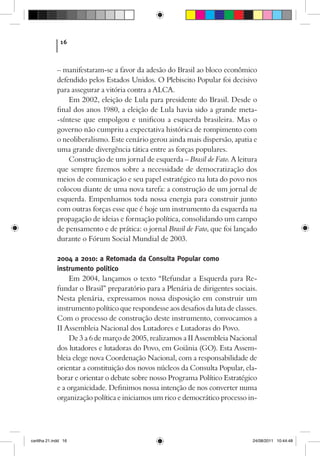 16



             – manifestaram-se a favor da adesão do Brasil ao bloco econômico
             defendido pelos Estados Unidos. O Plebiscito Popular foi decisivo
             para assegurar a vitória contra a ALCA.
                 Em 2002, eleição de Lula para presidente do Brasil. Desde o
             final dos anos 1980, a eleição de Lula havia sido a grande meta-
             -síntese que empolgou e unificou a esquerda brasileira. Mas o
             governo não cumpriu a expectativa histórica de rompimento com
             o neoliberalismo. Este cenário gerou ainda mais dispersão, apatia e
             uma grande divergência tática entre as forças populares.
                 Construção de um jornal de esquerda – Brasil de Fato. A leitura
             que sempre fizemos sobre a necessidade de democratização dos
             meios de comunicação e seu papel estratégico na luta do povo nos
             colocou diante de uma nova tarefa: a construção de um jornal de
             esquerda. Empenhamos toda nossa energia para construir junto
             com outras forças esse que é hoje um instrumento da esquerda na
             propagação de ideias e formação política, consolidando um campo
             de pensamento e de prática: o jornal Brasil de Fato, que foi lançado
             durante o Fórum Social Mundial de 2003.

             2004 a 2010: a Retomada da Consulta Popular como
             instrumento político
                  Em 2004, lançamos o texto “Refundar a Esquerda para Re-
             fundar o Brasil” preparatório para a Plenária de dirigentes sociais.
             Nesta plenária, expressamos nossa disposição em construir um
             instrumento político que respondesse aos desafios da luta de classes.
             Com o processo de construção deste instrumento, convocamos a
             II Assembleia Nacional dos Lutadores e Lutadoras do Povo.
                  De 3 a 6 de março de 2005, realizamos a II Assembleia Nacional
             dos lutadores e lutadoras do Povo, em Goiânia (GO). Esta Assem-
             bleia elege nova Coordenação Nacional, com a responsabilidade de
             orientar a constituição dos novos núcleos da Consulta Popular, ela-
             borar e orientar o debate sobre nosso Programa Político Estratégico
             e a organicidade. Definimos nossa intenção de nos converter numa
             organização política e iniciamos um rico e democrático processo in-




cartilha 21.indd 16                                                             24/08/2011 10:44:48
 