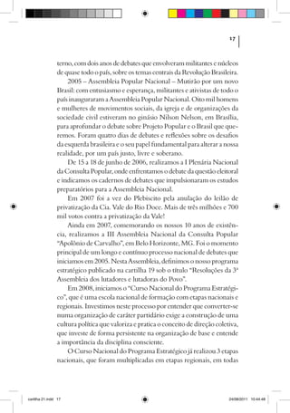 17



                terno, com dois anos de debates que envolveram militantes e núcleos
                de quase todo o país, sobre os temas centrais da Revolução Brasileira.
                    2005 – Assembleia Popular Nacional – Mutirão por um novo
                Brasil: com entusiasmo e esperança, militantes e ativistas de todo o
                país inauguraram a Assembleia Popular Nacional. Oito mil homens
                e mulheres de movimentos sociais, da igreja e de organizações da
                sociedade civil estiveram no ginásio Nilson Nelson, em Brasília,
                para aprofundar o debate sobre Projeto Popular e o Brasil que que-
                remos. Foram quatro dias de debates e reflexões sobre os desafios
                da esquerda brasileira e o seu papel fundamental para alterar a nossa
                realidade, por um país justo, livre e soberano.
                    De 15 a 18 de junho de 2006, realizamos a I Plenária Nacional
                da Consulta Popular, onde enfrentamos o debate da questão eleitoral
                e indicamos os cadernos de debates que impulsionaram os estudos
                preparatórios para a Assembleia Nacional.
                    Em 2007 foi a vez do Plebiscito pela anulação do leilão de
                privatização da Cia. Vale do Rio Doce. Mais de três milhões e 700
                mil votos contra a privatização da Vale!
                    Ainda em 2007, comemorando os nossos 10 anos de existên-
                cia, realizamos a III Assembleia Nacional da Consulta Popular
                “Apolônio de Carvalho”, em Belo Horizonte, MG. Foi o momento
                principal de um longo e contínuo processo nacional de debates que
                iniciamos em 2005. Nesta Assembleia, definimos o nosso programa
                estratégico publicado na cartilha 19 sob o título “Resoluções da 3ª
                Assembleia dos lutadores e lutadoras do Povo”.
                    Em 2008, iniciamos o “Curso Nacional do Programa Estratégi-
                co”, que é uma escola nacional de formação com etapas nacionais e
                regionais. Investimos neste processo por entender que converter-se
                numa organização de caráter partidário exige a construção de uma
                cultura política que valoriza e pratica o conceito de direção coletiva,
                que investe de forma persistente na organização de base e entende
                a importância da disciplina consciente.
                    O Curso Nacional do Programa Estratégico já realizou 3 etapas
                nacionais, que foram multiplicadas em etapas regionais, em todas




cartilha 21.indd 17                                                                24/08/2011 10:44:48
 