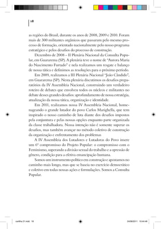 18



             as regiões do Brasil, durante os anos de 2008, 2009 e 2010. Foram
             mais de 300 militantes orgânicos que passaram pelo mesmo pro-
             cesso de formação, orientado nacionalmente pelo nosso programa
             estratégico e pelos desafios do processo de construção.
                  Dezembro de 2008 – II Plenária Nacional da Consulta Popu-
             lar, em Guararema (SP). A plenária teve o nome de “Aurora Maria
             do Nascimento Furtado” e nela realizamos um resgate e balanço
             de nossa tática e definimos as resoluções para o próximo período.
                  Em 2009, realizamos a III Plenária Nacional “João Cândido”,
             em Guararema (SP). Nesta plenária discutimos os desafios prepa-
             ratórios da IV Assembleia Nacional, construindo um verdadeiro
             roteiro de debates que envolveu todos os núcleos e militantes no
             debate desses grandes desafios: aprofundamento de nossa estratégia,
             atualização da nossa tática, organização e identidade.
                  Em 2011, realizamos nossa IV Assembleia Nacional, home-
             nageando o grande lutador do povo Carlos Marighella, que tem
             inspirado o nosso caminho de luta diante dos desafios impostos
             pela conjuntura e pelas nossas opções enquanto parte organizada
             da classe trabalhadora. Nossa intenção não é somente superar os
             desafios, mas também avançar no método coletivo de construção
             da organização e enfrentamento dos problemas
                  A IV Assembleia dos Lutadores e Lutadoras do Povo insere
             um 6º compromisso do Projeto Popular: o compromisso com o
             Feminismo, superando a divisão sexual do trabalho e a opressão de
             gênero, condição para a efetiva emancipação humana.
                  Somos um instrumento político em construção e apostamos no
             caminho mais longo, mas que se baseia no exercício democrático
             e coletivo em todas nossas ações e formulações. Somos a Consulta
             Popular.




cartilha 21.indd 18                                                           24/08/2011 10:44:48
 
