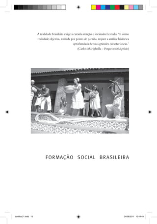 A realidade brasileira exige a curada atenção e incansável estudo. “E como
                      realidade objetiva, tomada por ponto de partida, requer a análise histórica
                                                   aprofundada de suas grandes características.”
                                                      (Carlos Marighella – Porque resisti à prisão)




                            FORMAÇÃO SOCIAL BRASILEIRA




cartilha 21.indd 19                                                                           24/08/2011 10:44:49
 