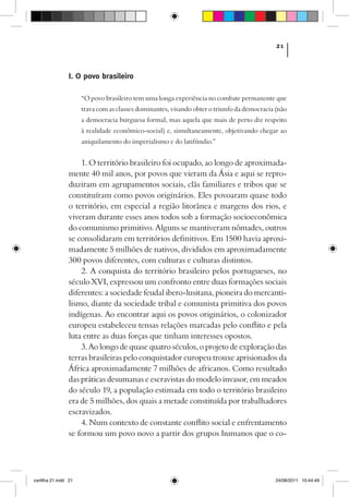 21



                I. O povo brasileiro

                      “O povo brasileiro tem uma longa experiência no combate permanente que
                      trava com as classes dominantes, visando obter o triunfo da democracia (não
                      a democracia burguesa formal, mas aquela que mais de perto diz respeito
                      à realidade econômico-social) e, simultaneamente, objetivando chegar ao
                      aniquilamento do imperialismo e do latifúndio.”


                    1. O território brasileiro foi ocupado, ao longo de aproximada-
                mente 40 mil anos, por povos que vieram da Ásia e aqui se repro-
                duziram em agrupamentos sociais, clãs familiares e tribos que se
                constituíram como povos originários. Eles povoaram quase todo
                o território, em especial a região litorânea e margens dos rios, e
                viveram durante esses anos todos sob a formação socioeconômica
                do comunismo primitivo. Alguns se mantiveram nômades, outros
                se consolidaram em territórios definitivos. Em 1500 havia aproxi-
                madamente 5 milhões de nativos, divididos em aproximadamente
                300 povos diferentes, com culturas e culturas distintos.
                    2. A conquista do território brasileiro pelos portugueses, no
                século XVI, expressou um confronto entre duas formações sociais
                diferentes: a sociedade feudal ibero-lusitana, pioneira do mercanti-
                lismo, diante da sociedade tribal e comunista primitiva dos povos
                indígenas. Ao encontrar aqui os povos originários, o colonizador
                europeu estabeleceu tensas relações marcadas pelo conflito e pela
                luta entre as duas forças que tinham interesses opostos.
                    3. Ao longo de quase quatro séculos, o projeto de exploração das
                terras brasileiras pelo conquistador europeu trouxe aprisionados da
                África aproximadamente 7 milhões de africanos. Como resultado
                das práticas desumanas e escravistas do modelo invasor, em meados
                do século 19, a população estimada em todo o território brasileiro
                era de 5 milhões, dos quais a metade constituída por trabalhadores
                escravizados.
                    4. Num contexto de constante conflito social e enfrentamento
                se formou um povo novo a partir dos grupos humanos que o co-




cartilha 21.indd 21                                                                         24/08/2011 10:44:49
 